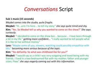Conversations Script
Sub 1 music (15 seconds)
Meybel comes into the studio, quite fragile.
Meybel: “Hi...urm I’m here... to tell my story.” she says quite timid and shy.
Kim: “Yes. So Meybel tell us why you wanted to come on the show?” She says
curiously.
Meybel: “I decided to come on the show bec... because... I have been through
a lot in my life.” getting more confident... “I really wanted to tell people what
it is like to live without money.”
Lara: “Maybe some of you, viewers, watching could possibly empathise with
this.” becoming more serious because of the topic.
Kim: “Yes defiantly. So what was childhood like for you?”
Meybel: “I would say as a child I was very outgoing and loved being with my
friends. I lived in a two bedroomed flat with my mother, father and younger
sister, Flow.” she says eagerly coming out with this information.
 