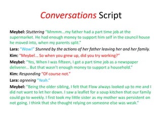 Conversations Script
Meybel: Stuttering “Mmmm...my father had a part time job at the
supermarket. He had enough money to support him self in the council house
he moved into, when my parents split.”
Lara: “Wow!” Stunned by the actions of her father leaving her and her family.
Kim: “Meybel... So when you grew up, did you try working?”
Meybel: “Yes, When I was fifteen, I got a part time job as a newspaper
deliverer... But that wasn’t enough money to support a household.”
Kim: Responding “Of course not.”
Lara: agreeing “Yeah.”
Meybel: “Being the older sibling, I felt that Flow always looked up to me and I
did not want to let her down. I saw a leaflet for a soup kitchen that our family
could go to weekly. I first took my little sister as my mother was persistent on
not going. I think that she thought relying on someone else was weak.”
 