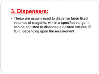 3. Dispensers:
 These are usually used to dispense large fixed
volumes of reagents, within a specified range. It
can be adjusted to dispense a desired volume of
fluid, depending upon the requirement.
 