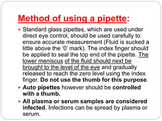 Method of using a pipette:
 Standard glass pipettes, which are used under
direct eye control, should be used carefully to
ensure accurate measurement (Fluid is sucked a
little above the ‘0’ mark). The index finger should
be applied to seal the top end of the pipette. The
lower meniscus of the fluid should next be
brought to the level of the eye and gradually
released to reach the zero level using the index
finger. Do not use the thumb for this purpose.
 Auto pipettes however should be controlled
with a thumb.
 All plasma or serum samples are considered
infected. Infections can be spread by plasma or
serum.
 