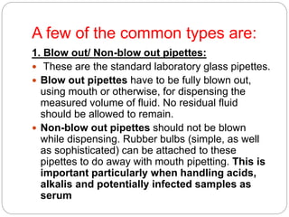 A few of the common types are:
1. Blow out/ Non-blow out pipettes:
 These are the standard laboratory glass pipettes.
 Blow out pipettes have to be fully blown out,
using mouth or otherwise, for dispensing the
measured volume of fluid. No residual fluid
should be allowed to remain.
 Non-blow out pipettes should not be blown
while dispensing. Rubber bulbs (simple, as well
as sophisticated) can be attached to these
pipettes to do away with mouth pipetting. This is
important particularly when handling acids,
alkalis and potentially infected samples as
serum
 