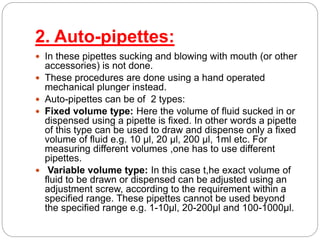 2. Auto-pipettes:
 In these pipettes sucking and blowing with mouth (or other
accessories) is not done.
 These procedures are done using a hand operated
mechanical plunger instead.
 Auto-pipettes can be of 2 types:
 Fixed volume type: Here the volume of fluid sucked in or
dispensed using a pipette is fixed. In other words a pipette
of this type can be used to draw and dispense only a fixed
volume of fluid e.g. 10 µl, 20 µl, 200 µl, 1ml etc. For
measuring different volumes ,one has to use different
pipettes.
 Variable volume type: In this case t,he exact volume of
fluid to be drawn or dispensed can be adjusted using an
adjustment screw, according to the requirement within a
specified range. These pipettes cannot be used beyond
the specified range e.g. 1-10µl, 20-200µl and 100-1000µl.
 