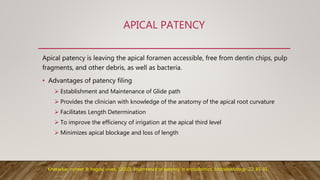 APICAL PATENCY
Apical patency is leaving the apical foramen accessible, free from dentin chips, pulp
fragments, and other debris, as well as bacteria.
• Advantages of patency filing
 Establishment and Maintenance of Glide path
 Provides the clinician with knowledge of the anatomy of the apical root curvature
 Facilitates Length Determination
 To improve the efficiency of irrigation at the apical third level
 Minimizes apical blockage and loss of length
Khatavkar, roheet & hegde, vivek. (2010). Importance of patency in endodontics. Endodontology. 22. 85-91.
 