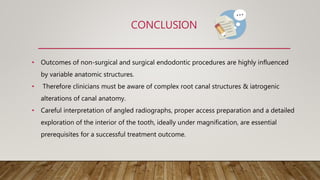CONCLUSION
• Outcomes of non-surgical and surgical endodontic procedures are highly influenced
by variable anatomic structures.
• Therefore clinicians must be aware of complex root canal structures & iatrogenic
alterations of canal anatomy.
• Careful interpretation of angled radiographs, proper access preparation and a detailed
exploration of the interior of the tooth, ideally under magnification, are essential
prerequisites for a successful treatment outcome.
 