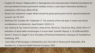 • Forghani M, Parisay I, Maghsoudlou A. Apexogenesis and revascularization treatment procedures for
two traumatized immature permanent maxillary incisors: a case report. Restorative dentistry &
endodontics. 2013 Aug 1;38(3):178-81.
• Deutsch AS. Endodontic insight: Where should the gutta-percha point end for optimal endodontic
success?; Jan 7th 2017.
• Alothmani OS, Chandler NP, Friedlander LT. The anatomy of the root apex: A review and clinical
considerations in endodontics. Saudi Endod J 2013;3:1-9.
• Gao, Xianhua & Tay, Frank & Gutmann, James & Fan, Wei & Xu, Ting & Fan, Bing. (2016). Micro-CT
evaluation of apical delta morphologies in human teeth. Scientific Reports. 6. 10.1038/srep36501.
• Serene T, Krasny R, Ziegler P, et al. Principles of Preclinical Endodontics. Dubuque, IA: Kendall/Hunt
Publishing; 1974.
• Color Atlas of Microsurgery in Endodontics, by S. Kim with G. Pecora and R. Rubinstein. W.B.
Saunders Co., A Harcourt Health Sciences Company, 2001.
 