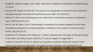 • Khatavkar, roheet & hegde, vivek. (2010). Importance of patency in endodontics. Endodontology.
22. 85-91.
• Dummer PM, Mcginn JH, Rees DG. The position and topography of the apical canal constriction
and apical foramen. International endodontic journal. 1984 oct;17(4):192-8.
• Vertucci FJ. Root canal morphology and its relationship to endodontic procedures. Endodontic
topics. 2005 Mar;10(1):3-29.
• Kim SY, Kim BS, Woo J, Kim Y. Morphology of mandibular first molars analyzed by cone-beam
computed tomography in a Korean population: variations in the number of roots and canals. J
Endod. 2013;39:1516-21.
• Andreasen JO, Andreasen FM, Andersson L, editors. Textbook and color atlas of traumatic injuries
to the teeth. John Wiley & Sons; 2018 Dec 17; 2nd ed, chapter 32 ,pages 842-3.
• Topkara A, Karaman AI, Kau CH. Apical root resorption caused by orthodontic forces: A brief
review and a long-term observation. European journal of dentistry. 2012 Oct;6(04):445-53.
• Kumar GS. Orban's oral histology and embryology. Embryology of face and oral cavity. Elsevier
 