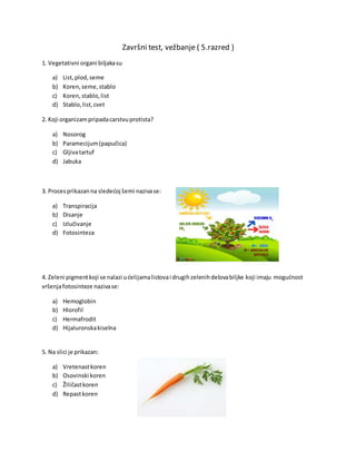 Završni test, vežbanje ( 5.razred )
1. Vegetativni organi biljakasu
a) List,plod,seme
b) Koren,seme,stablo
c) Koren,stablo,list
d) Stablo,list,cvet
2. Koji organizampripadacarstvuprotista?
a) Nosorog
b) Paramecijum(papučica)
c) Gljivatartuf
d) Jabuka
3. Proces prikazanna sledećoj šemi nazivase:
a) Transpiracija
b) Disanje
c) Izlučivanje
d) Fotosinteza
4. Zeleni pigmentkoji se nalazi ućelijamalistovai drugihzelenihdelovabiljke koji imaju mogućnost
vršenjafotosinteze nazivase:
a) Hemoglobin
b) Hlorofil
c) Hermafrodit
d) Hijaluronskakiselna
5. Na slici je prikazan:
a) Vretenastkoren
b) Osovinski koren
c) Žiličastkoren
d) Repastkoren
 