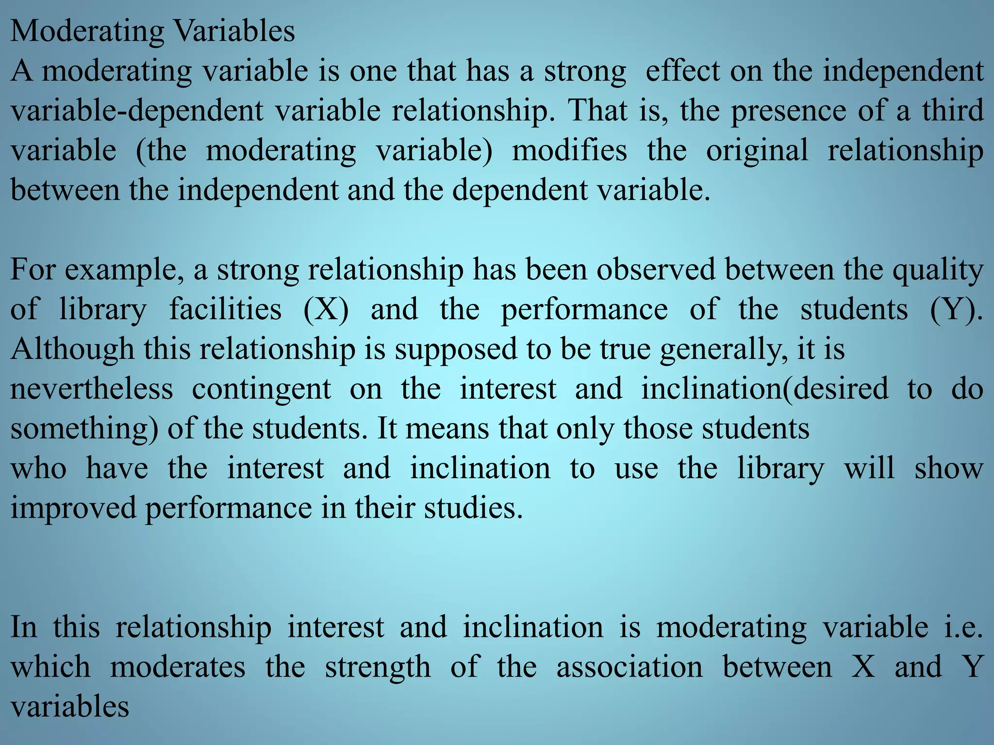 Moderating Variables
A moderating variable is one that has a strong effect on the independent
variable-dependent variable relationship. That is, the presence of a third
variable (the moderating variable) modifies the original relationship
between the independent and the dependent variable.
For example, a strong relationship has been observed between the quality
of library facilities (X) and the performance of the students (Y).
Although this relationship is supposed to be true generally, it is
nevertheless contingent on the interest and inclination(desired to do
something) of the students. It means that only those students
who have the interest and inclination to use the library will show
improved performance in their studies.
In this relationship interest and inclination is moderating variable i.e.
which moderates the strength of the association between X and Y
variables
 