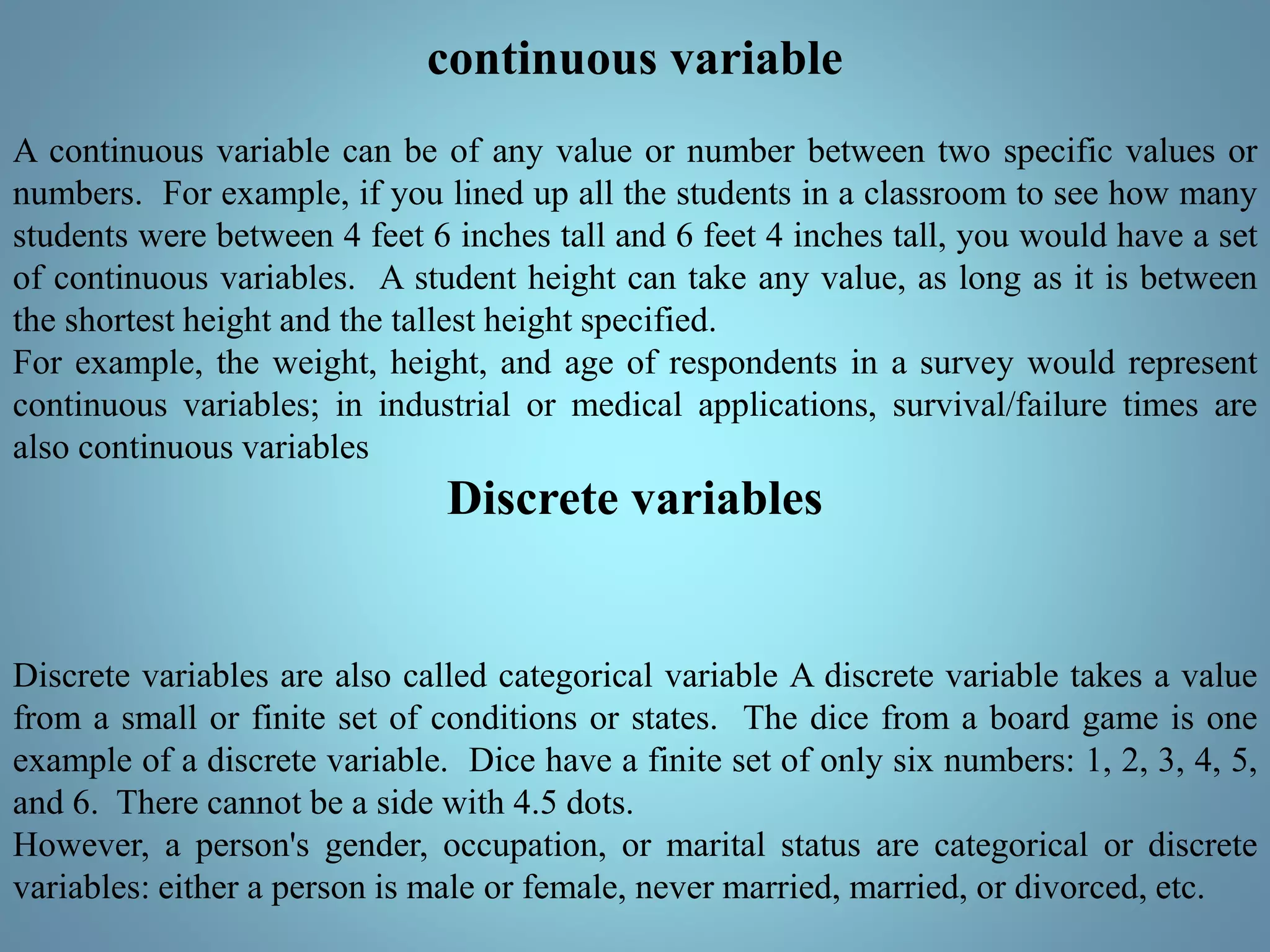 continuous variable
A continuous variable can be of any value or number between two specific values or
numbers. For example, if you lined up all the students in a classroom to see how many
students were between 4 feet 6 inches tall and 6 feet 4 inches tall, you would have a set
of continuous variables. A student height can take any value, as long as it is between
the shortest height and the tallest height specified.
For example, the weight, height, and age of respondents in a survey would represent
continuous variables; in industrial or medical applications, survival/failure times are
also continuous variables
Discrete variables
Discrete variables are also called categorical variable A discrete variable takes a value
from a small or finite set of conditions or states. The dice from a board game is one
example of a discrete variable. Dice have a finite set of only six numbers: 1, 2, 3, 4, 5,
and 6. There cannot be a side with 4.5 dots.
However, a person's gender, occupation, or marital status are categorical or discrete
variables: either a person is male or female, never married, married, or divorced, etc.
 