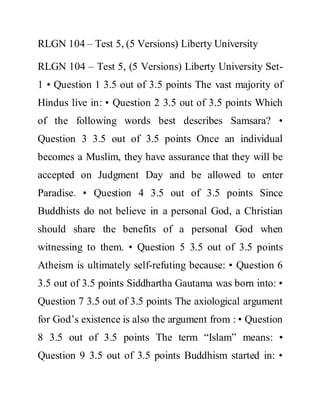 RLGN 104 – Test 5, (5 Versions) Liberty University
RLGN 104 – Test 5, (5 Versions) Liberty University Set-
1 • Question 1 3.5 out of 3.5 points The vast majority of
Hindus live in: • Question 2 3.5 out of 3.5 points Which
of the following words best describes Samsara? •
Question 3 3.5 out of 3.5 points Once an individual
becomes a Muslim, they have assurance that they will be
accepted on Judgment Day and be allowed to enter
Paradise. • Question 4 3.5 out of 3.5 points Since
Buddhists do not believe in a personal God, a Christian
should share the benefits of a personal God when
witnessing to them. • Question 5 3.5 out of 3.5 points
Atheism is ultimately self-refuting because: • Question 6
3.5 out of 3.5 points Siddhartha Gautama was born into: •
Question 7 3.5 out of 3.5 points The axiological argument
for God’s existence is also the argument from : • Question
8 3.5 out of 3.5 points The term “Islam” means: •
Question 9 3.5 out of 3.5 points Buddhism started in: •
 
