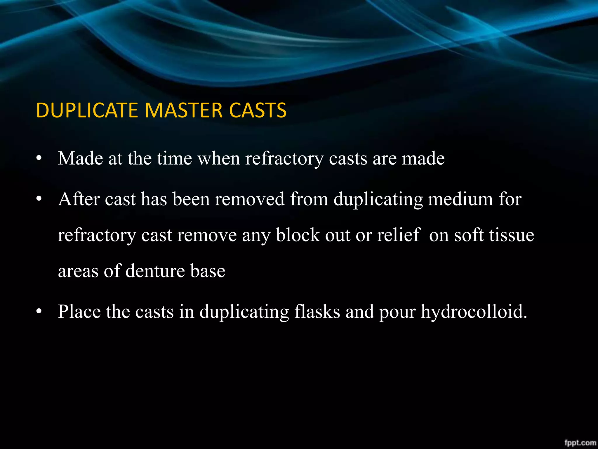 DUPLICATE MASTER CASTS
• Made at the time when refractory casts are made
• After cast has been removed from duplicating medium for
refractory cast remove any block out or relief on soft tissue
areas of denture base
• Place the casts in duplicating flasks and pour hydrocolloid.
 