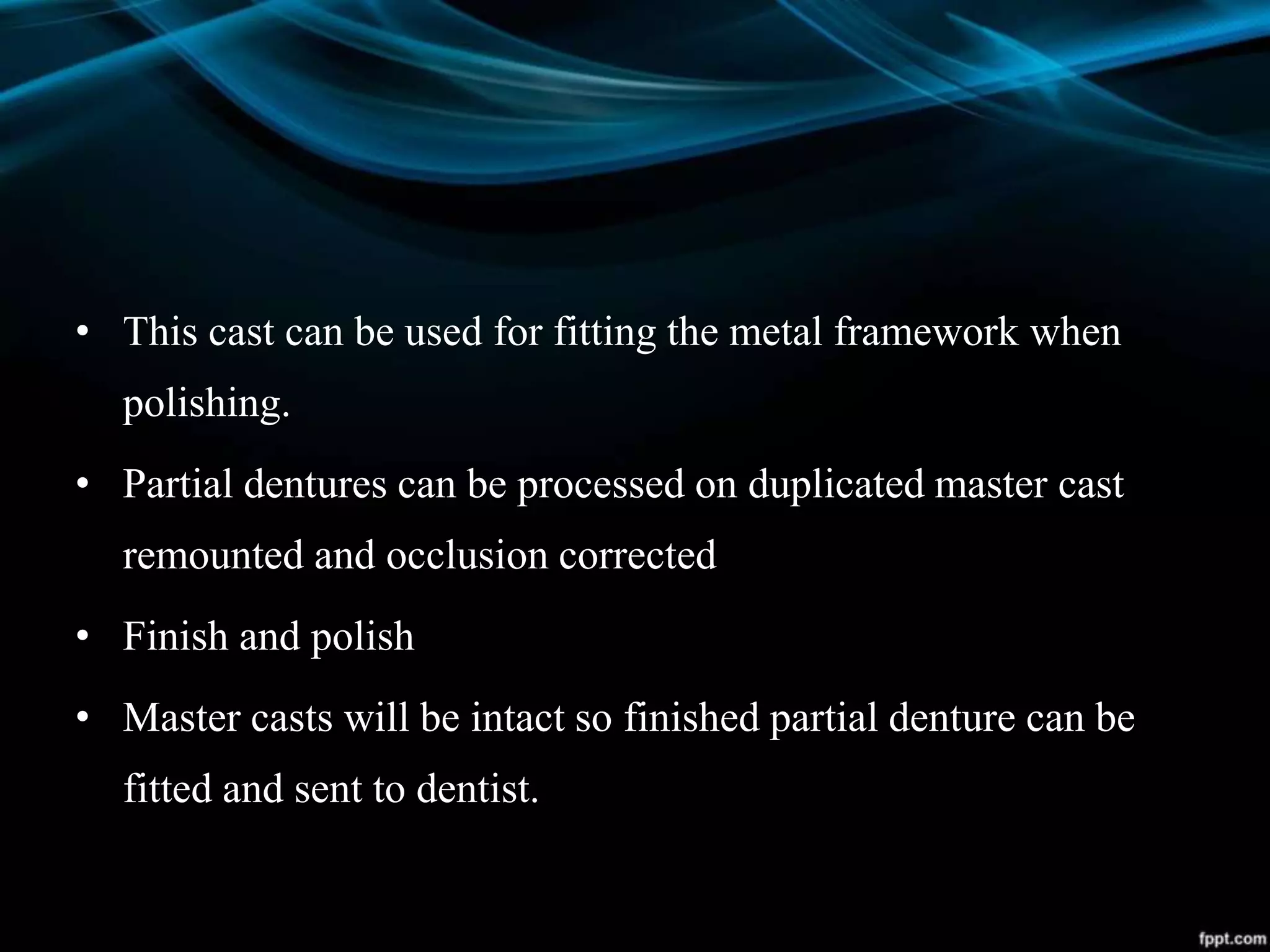 • This cast can be used for fitting the metal framework when
polishing.
• Partial dentures can be processed on duplicated master cast
remounted and occlusion corrected
• Finish and polish
• Master casts will be intact so finished partial denture can be
fitted and sent to dentist.
 