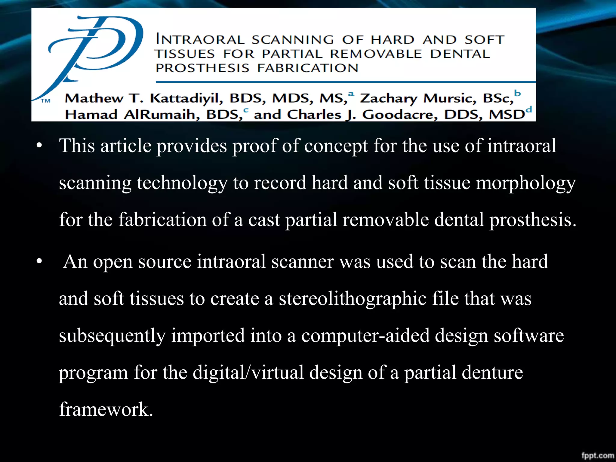 • This article provides proof of concept for the use of intraoral
scanning technology to record hard and soft tissue morphology
for the fabrication of a cast partial removable dental prosthesis.
• An open source intraoral scanner was used to scan the hard
and soft tissues to create a stereolithographic file that was
subsequently imported into a computer-aided design software
program for the digital/virtual design of a partial denture
framework.
 