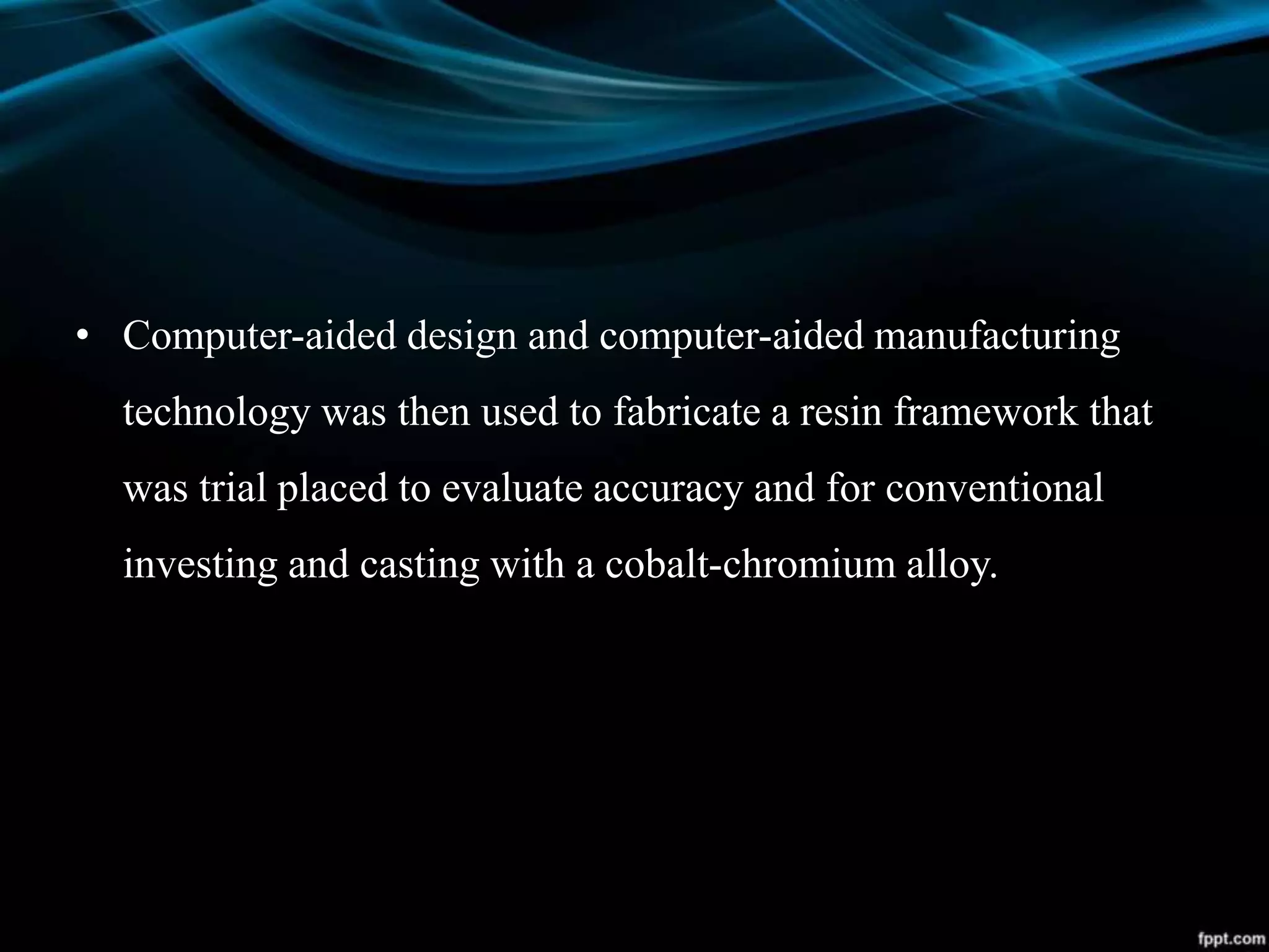 • Computer-aided design and computer-aided manufacturing
technology was then used to fabricate a resin framework that
was trial placed to evaluate accuracy and for conventional
investing and casting with a cobalt-chromium alloy.
 
