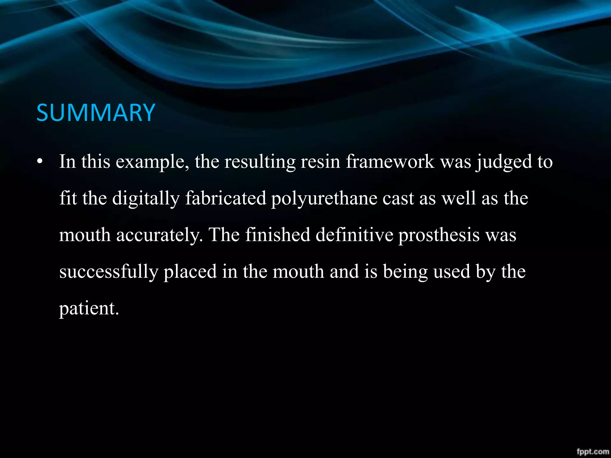 SUMMARY
• In this example, the resulting resin framework was judged to
fit the digitally fabricated polyurethane cast as well as the
mouth accurately. The finished definitive prosthesis was
successfully placed in the mouth and is being used by the
patient.
 
