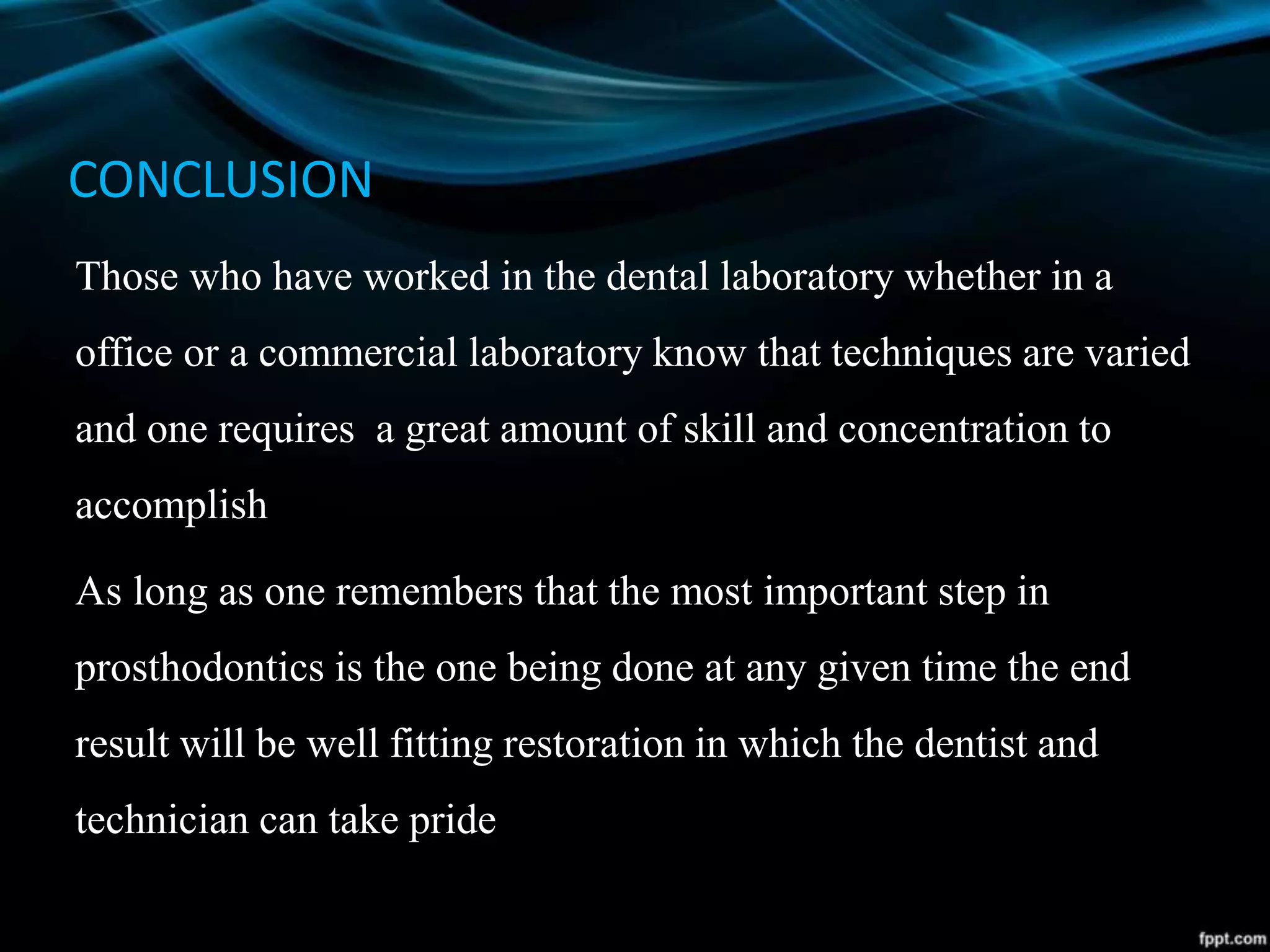 CONCLUSION
Those who have worked in the dental laboratory whether in a
office or a commercial laboratory know that techniques are varied
and one requires a great amount of skill and concentration to
accomplish
As long as one remembers that the most important step in
prosthodontics is the one being done at any given time the end
result will be well fitting restoration in which the dentist and
technician can take pride
 