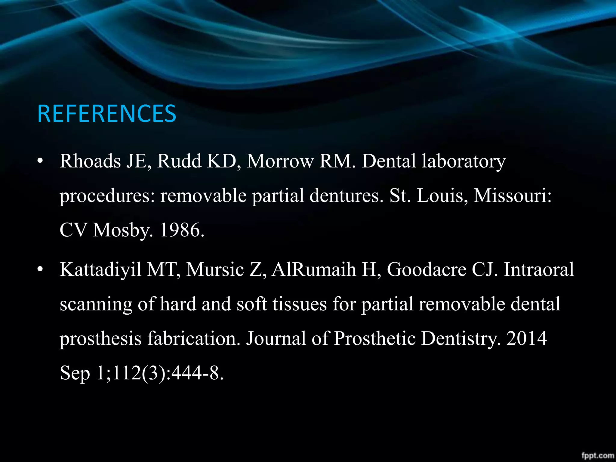 REFERENCES
• Rhoads JE, Rudd KD, Morrow RM. Dental laboratory
procedures: removable partial dentures. St. Louis, Missouri:
CV Mosby. 1986.
• Kattadiyil MT, Mursic Z, AlRumaih H, Goodacre CJ. Intraoral
scanning of hard and soft tissues for partial removable dental
prosthesis fabrication. Journal of Prosthetic Dentistry. 2014
Sep 1;112(3):444-8.
 