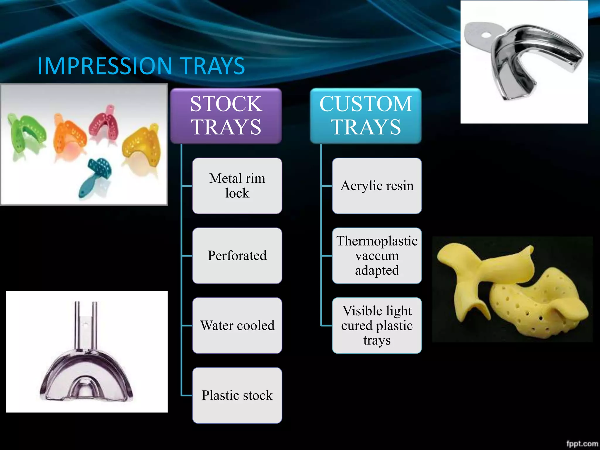 IMPRESSION TRAYS
STOCK
TRAYS
Metal rim
lock
Perforated
Water cooled
Plastic stock
CUSTOM
TRAYS
Acrylic resin
Thermoplastic
vaccum
adapted
Visible light
cured plastic
trays
 