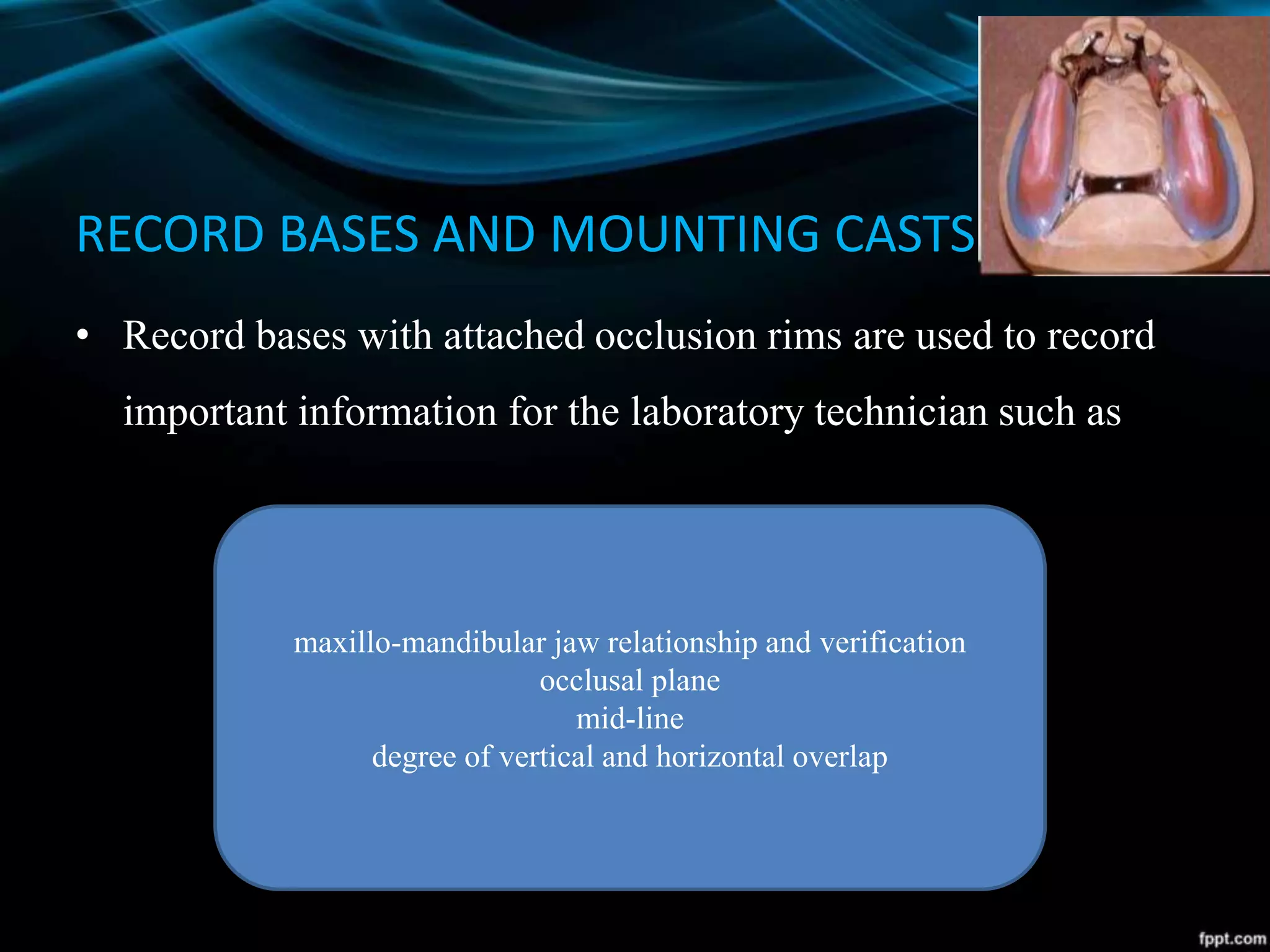 RECORD BASES AND MOUNTING CASTS
• Record bases with attached occlusion rims are used to record
important information for the laboratory technician such as
maxillo-mandibular jaw relationship and verification
occlusal plane
mid-line
degree of vertical and horizontal overlap
 