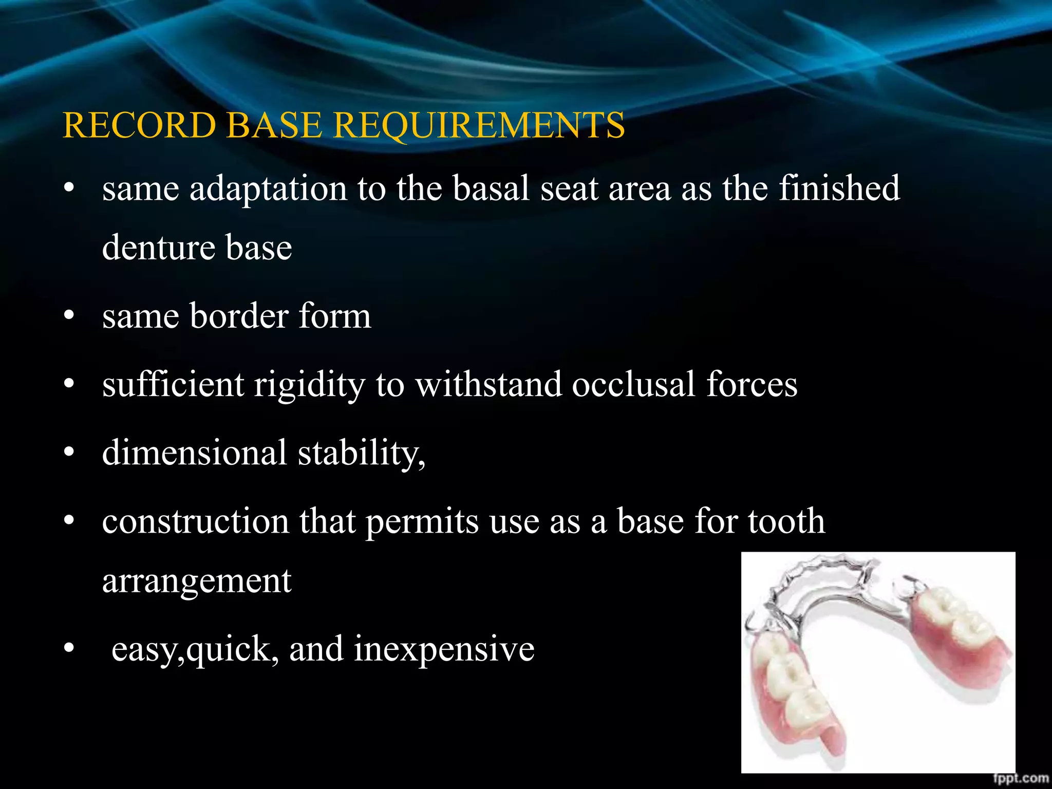 RECORD BASE REQUIREMENTS
• same adaptation to the basal seat area as the finished
denture base
• same border form
• sufficient rigidity to withstand occlusal forces
• dimensional stability,
• construction that permits use as a base for tooth
arrangement
• easy,quick, and inexpensive
 
