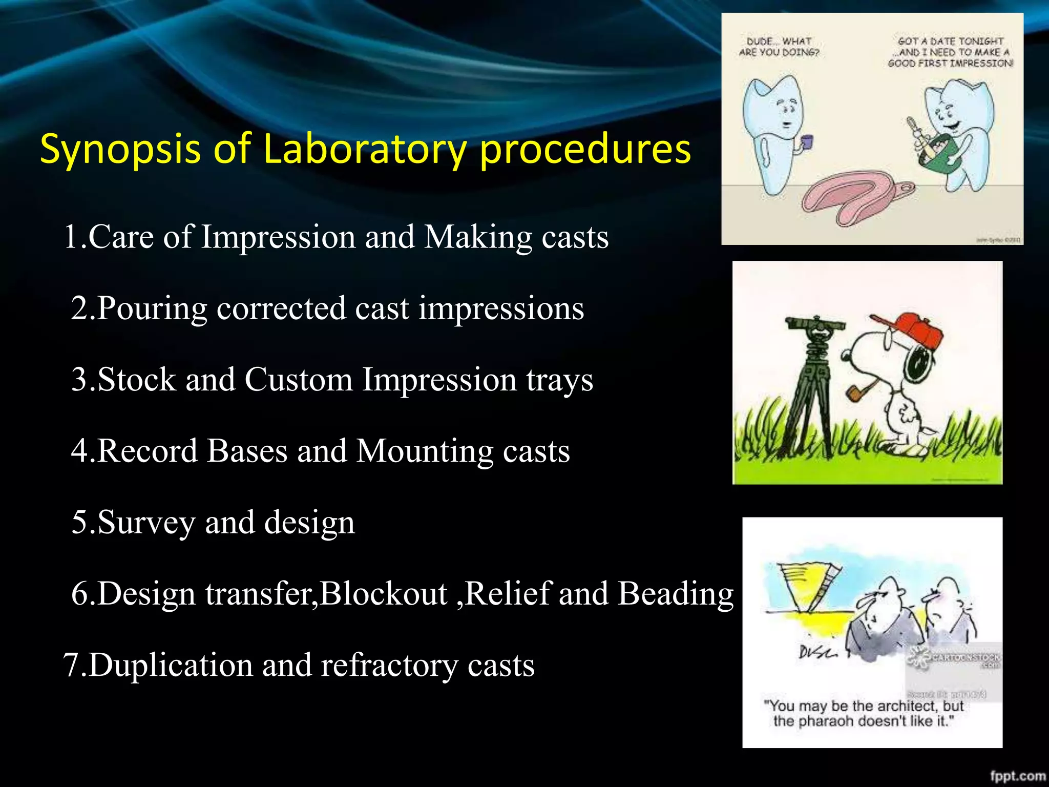 Synopsis of Laboratory procedures
1.Care of Impression and Making casts
2.Pouring corrected cast impressions
3.Stock and Custom Impression trays
4.Record Bases and Mounting casts
5.Survey and design
6.Design transfer,Blockout ,Relief and Beading
7.Duplication and refractory casts
 