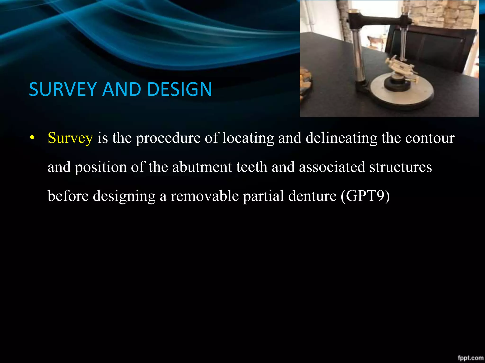 SURVEY AND DESIGN
• Survey is the procedure of locating and delineating the contour
and position of the abutment teeth and associated structures
before designing a removable partial denture (GPT9)
 