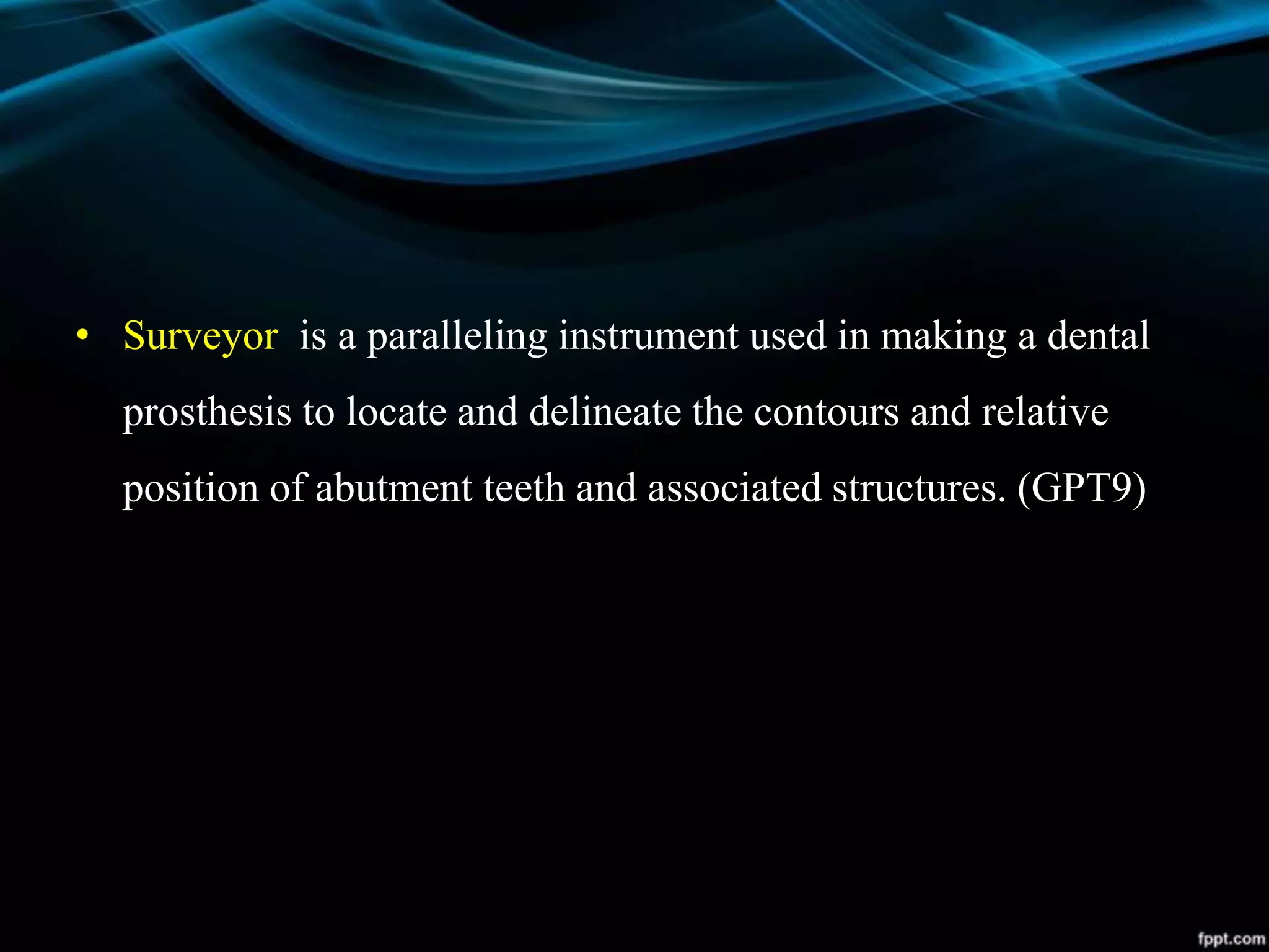 • Surveyor is a paralleling instrument used in making a dental
prosthesis to locate and delineate the contours and relative
position of abutment teeth and associated structures. (GPT9)
 