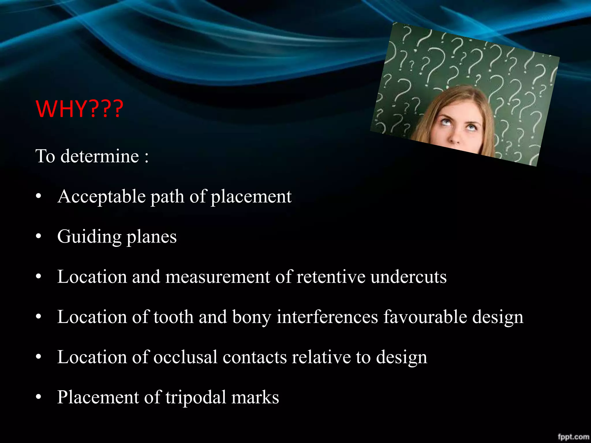 WHY???
To determine :
• Acceptable path of placement
• Guiding planes
• Location and measurement of retentive undercuts
• Location of tooth and bony interferences favourable design
• Location of occlusal contacts relative to design
• Placement of tripodal marks
 