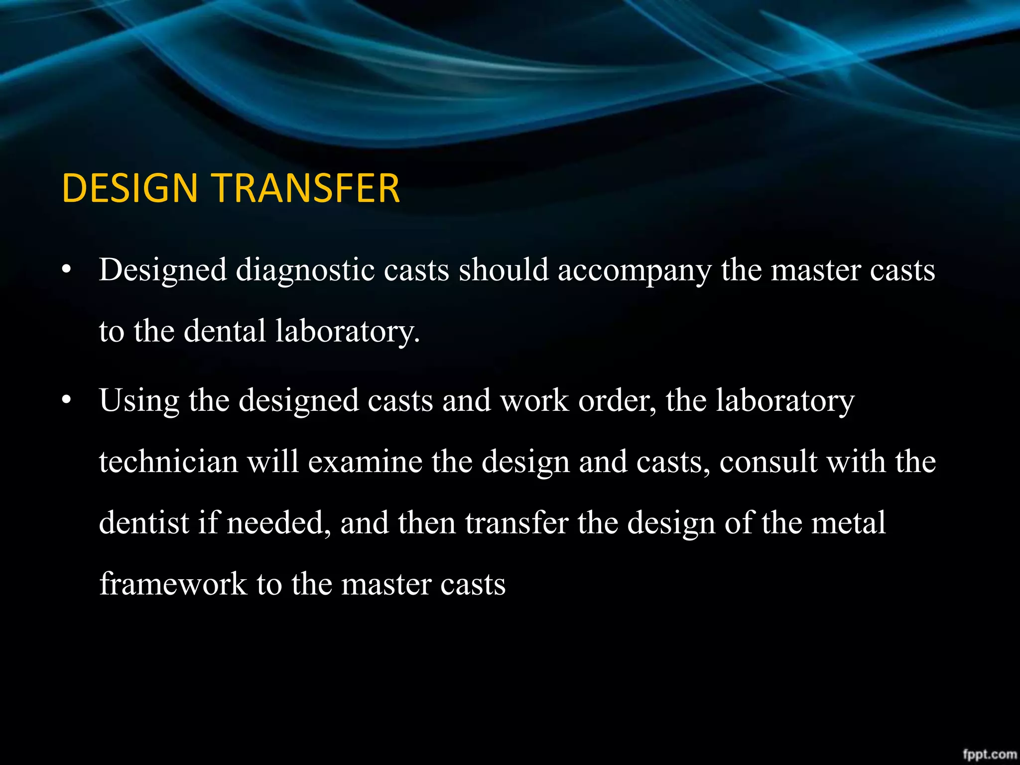 DESIGN TRANSFER
• Designed diagnostic casts should accompany the master casts
to the dental laboratory.
• Using the designed casts and work order, the laboratory
technician will examine the design and casts, consult with the
dentist if needed, and then transfer the design of the metal
framework to the master casts
 