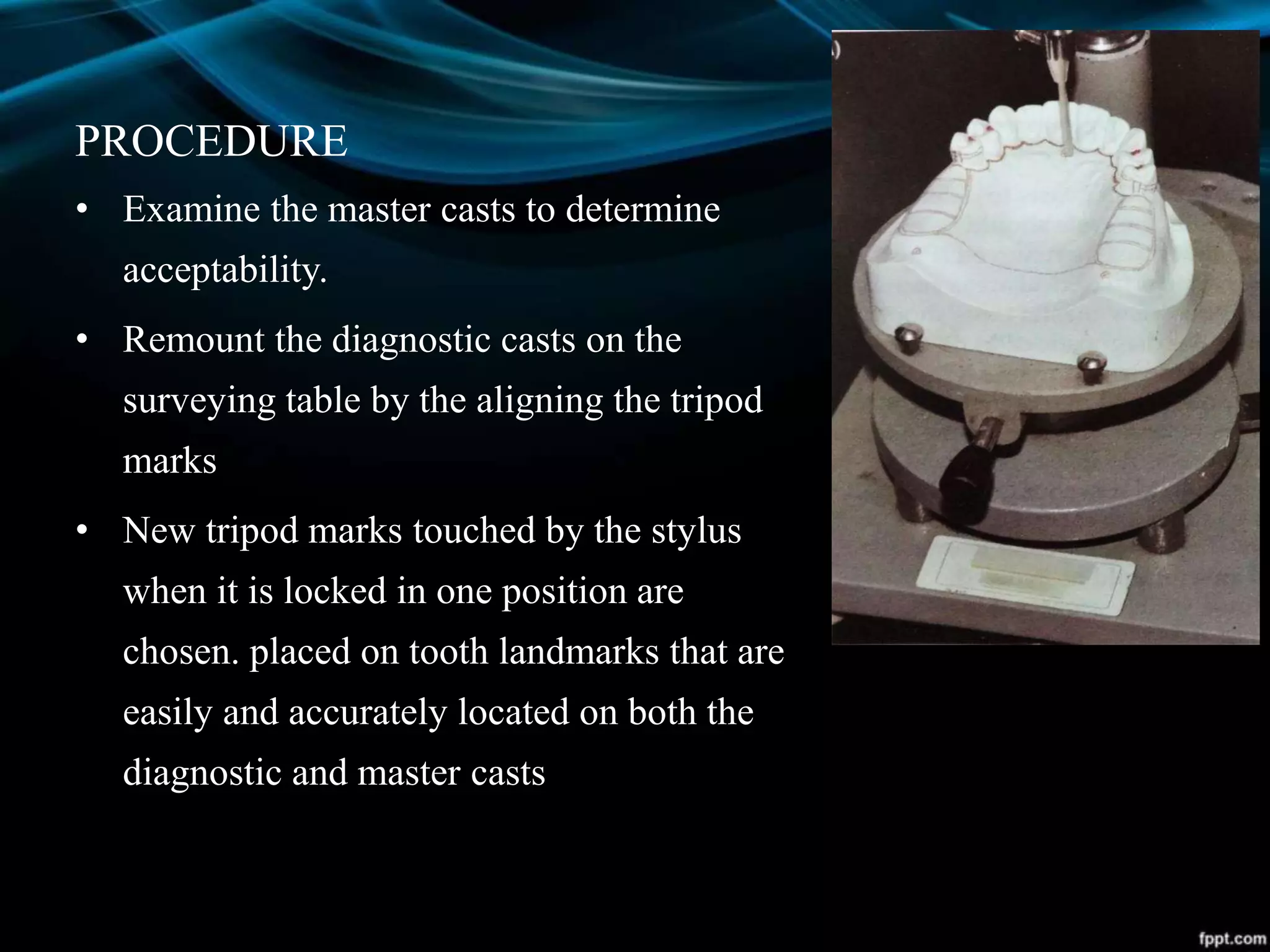 PROCEDURE
• Examine the master casts to determine
acceptability.
• Remount the diagnostic casts on the
surveying table by the aligning the tripod
marks
• New tripod marks touched by the stylus
when it is locked in one position are
chosen. placed on tooth landmarks that are
easily and accurately located on both the
diagnostic and master casts
 