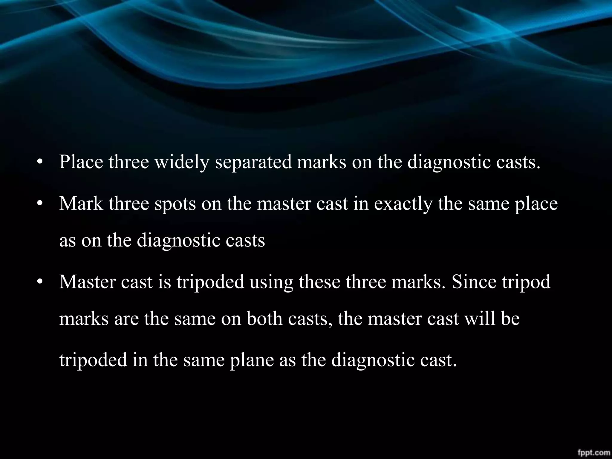 • Place three widely separated marks on the diagnostic casts.
• Mark three spots on the master cast in exactly the same place
as on the diagnostic casts
• Master cast is tripoded using these three marks. Since tripod
marks are the same on both casts, the master cast will be
tripoded in the same plane as the diagnostic cast.
 