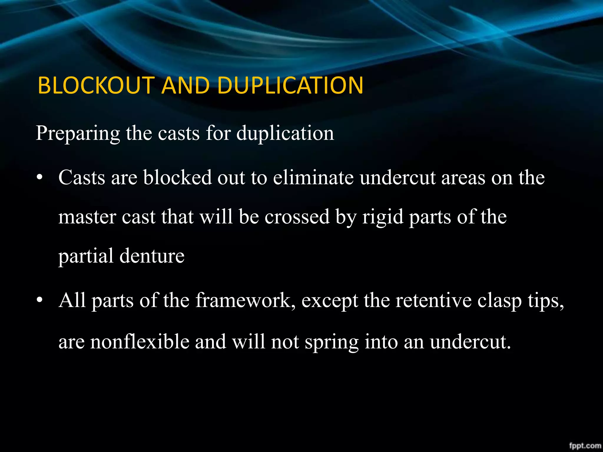 BLOCKOUT AND DUPLICATION
Preparing the casts for duplication
• Casts are blocked out to eliminate undercut areas on the
master cast that will be crossed by rigid parts of the
partial denture
• All parts of the framework, except the retentive clasp tips,
are nonflexible and will not spring into an undercut.
 