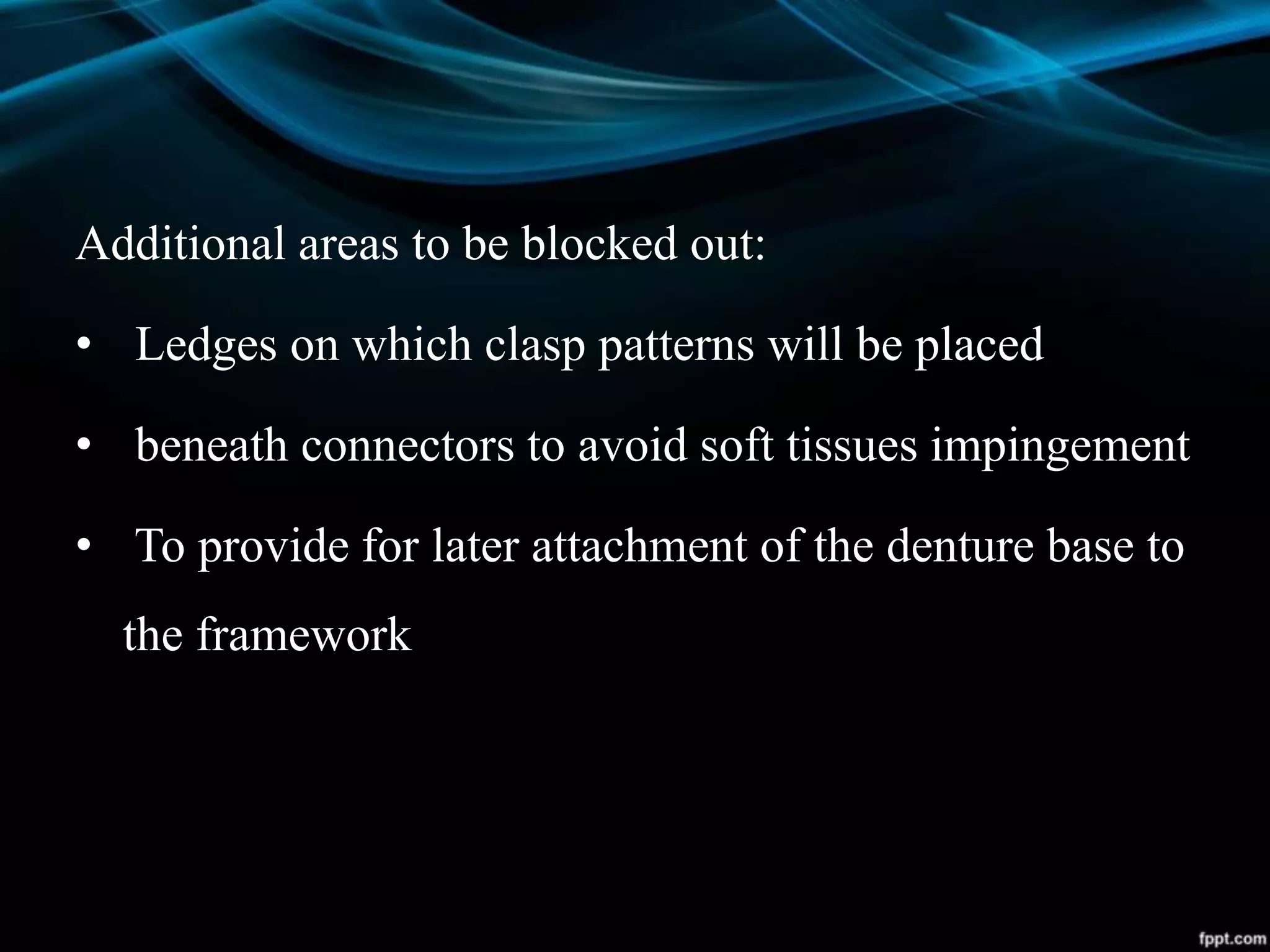 Additional areas to be blocked out:
• Ledges on which clasp patterns will be placed
• beneath connectors to avoid soft tissues impingement
• To provide for later attachment of the denture base to
the framework
 