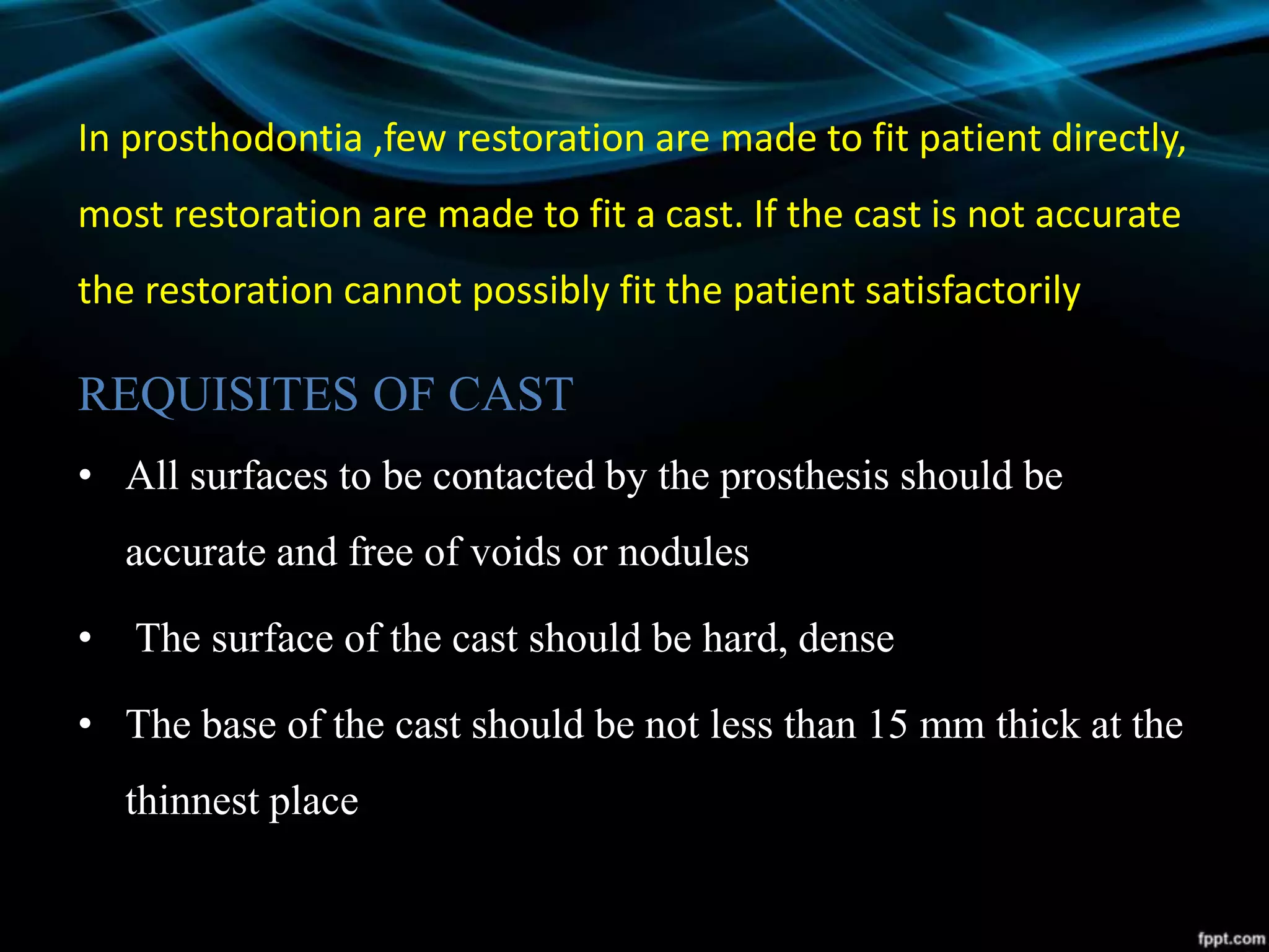 In prosthodontia ,few restoration are made to fit patient directly,
most restoration are made to fit a cast. If the cast is not accurate
the restoration cannot possibly fit the patient satisfactorily
REQUISITES OF CAST
• All surfaces to be contacted by the prosthesis should be
accurate and free of voids or nodules
• The surface of the cast should be hard, dense
• The base of the cast should be not less than 15 mm thick at the
thinnest place
 