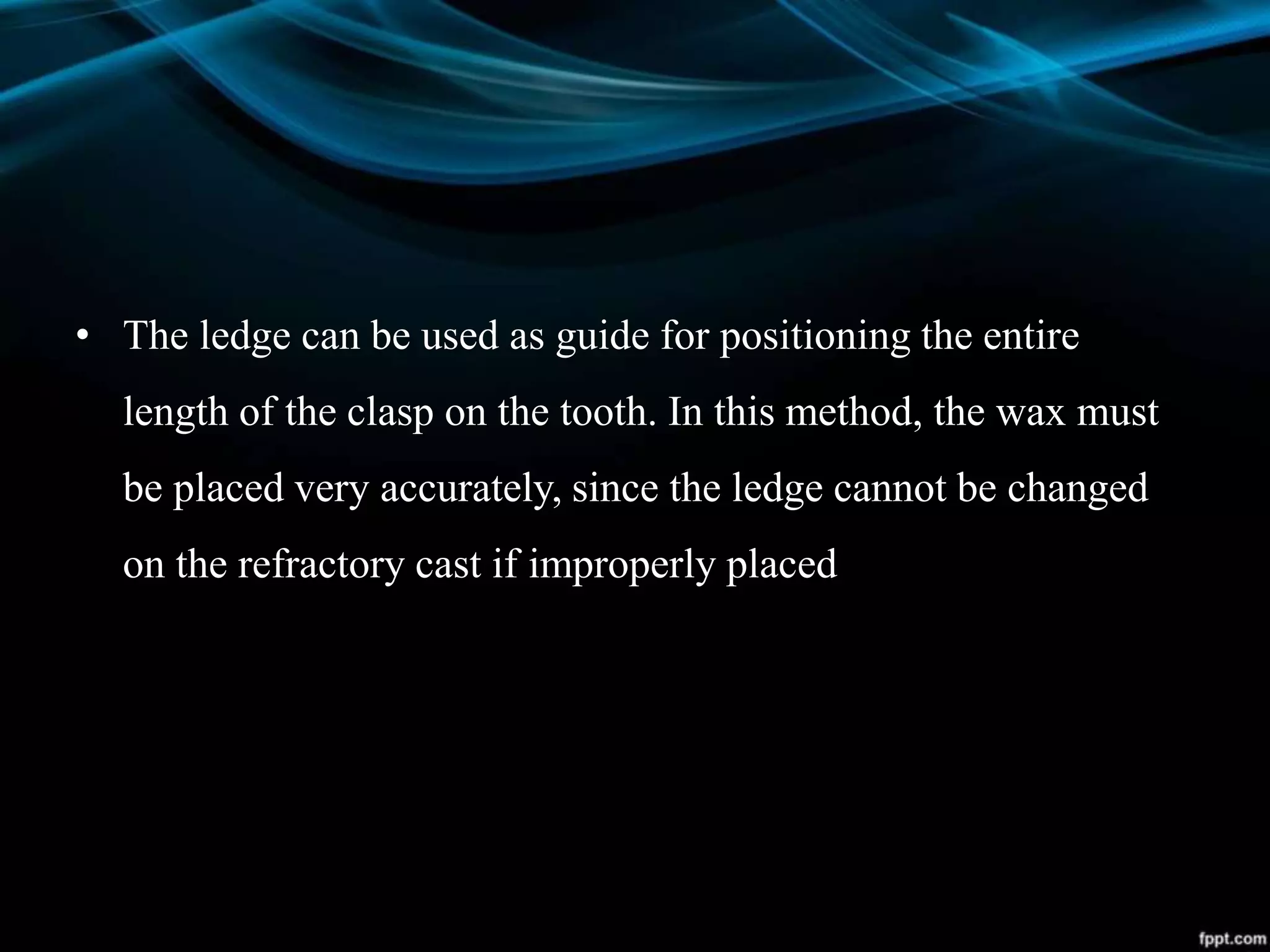 • The ledge can be used as guide for positioning the entire
length of the clasp on the tooth. In this method, the wax must
be placed very accurately, since the ledge cannot be changed
on the refractory cast if improperly placed
 