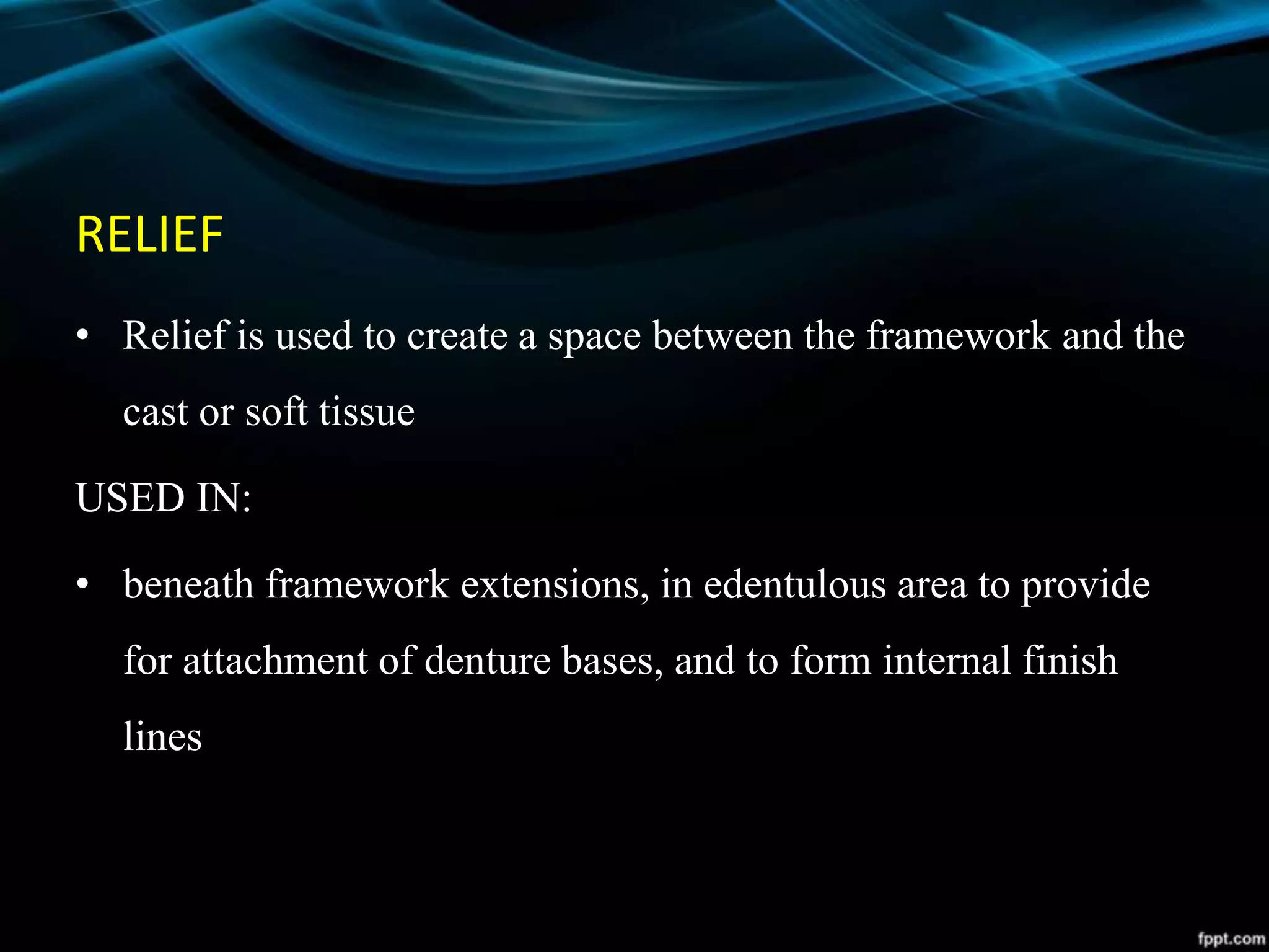 RELIEF
• Relief is used to create a space between the framework and the
cast or soft tissue
USED IN:
• beneath framework extensions, in edentulous area to provide
for attachment of denture bases, and to form internal finish
lines
 