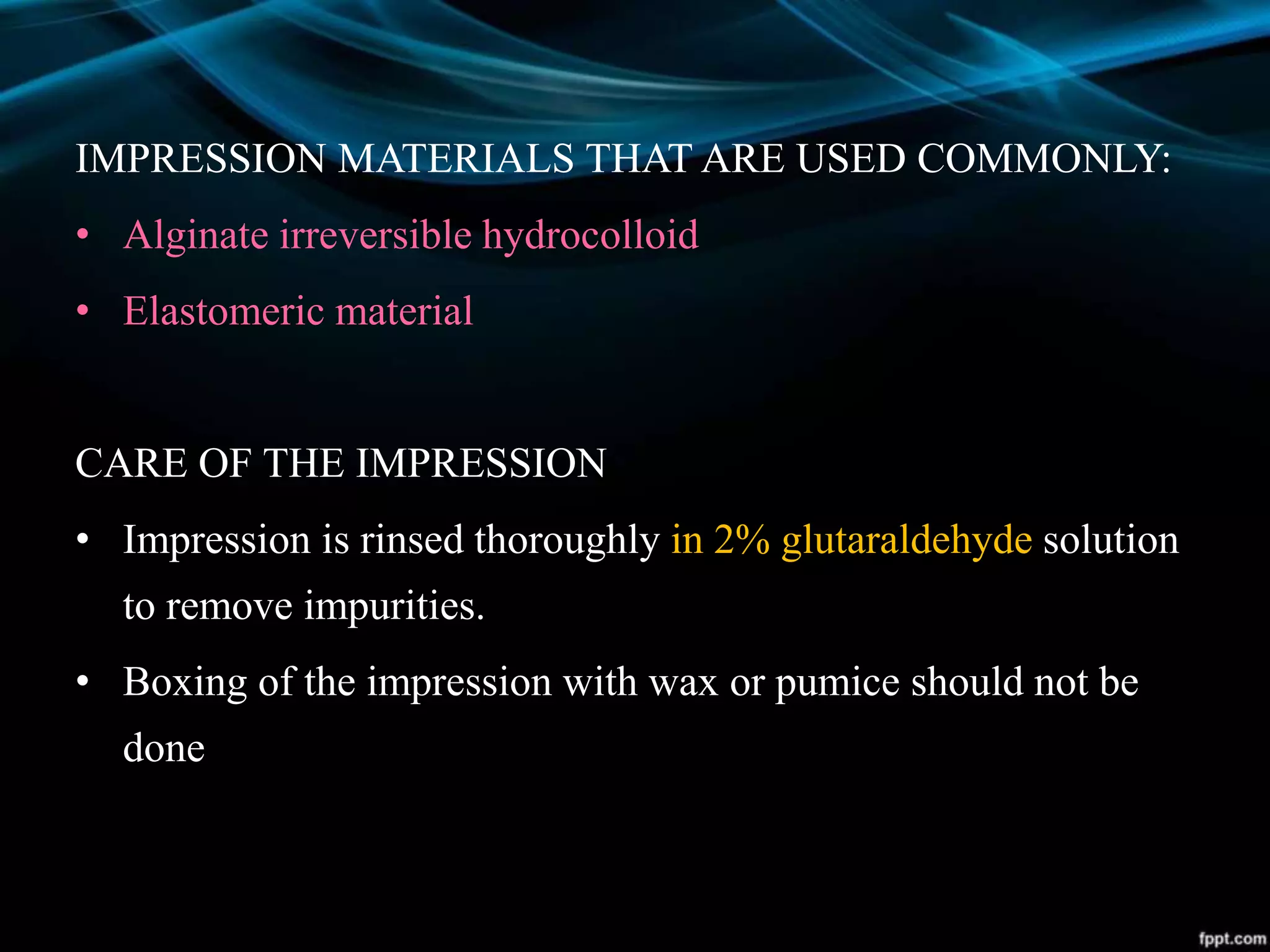 IMPRESSION MATERIALS THAT ARE USED COMMONLY:
• Alginate irreversible hydrocolloid
• Elastomeric material
CARE OF THE IMPRESSION
• Impression is rinsed thoroughly in 2% glutaraldehyde solution
to remove impurities.
• Boxing of the impression with wax or pumice should not be
done
 
