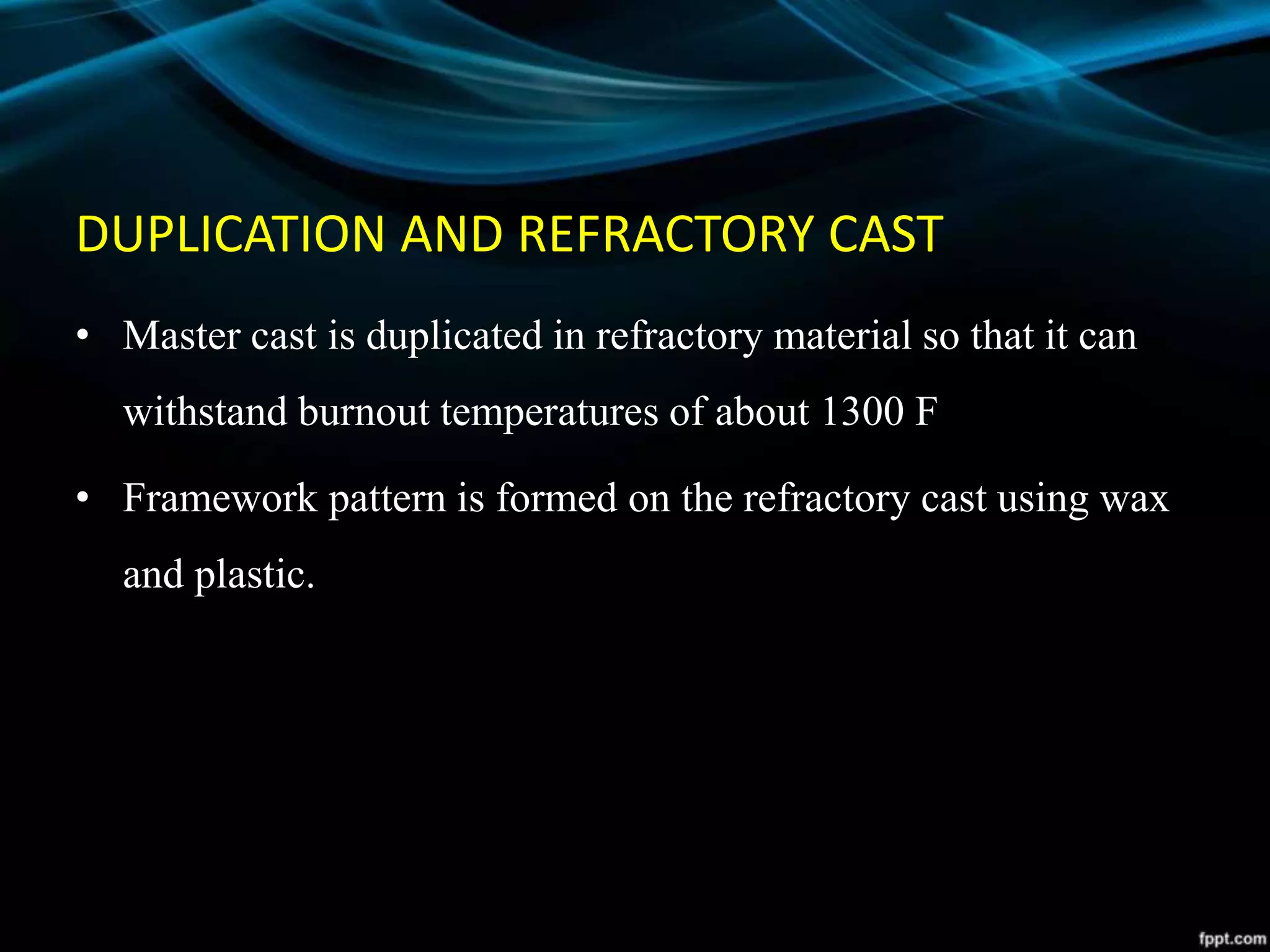 DUPLICATION AND REFRACTORY CAST
• Master cast is duplicated in refractory material so that it can
withstand burnout temperatures of about 1300 F
• Framework pattern is formed on the refractory cast using wax
and plastic.
 