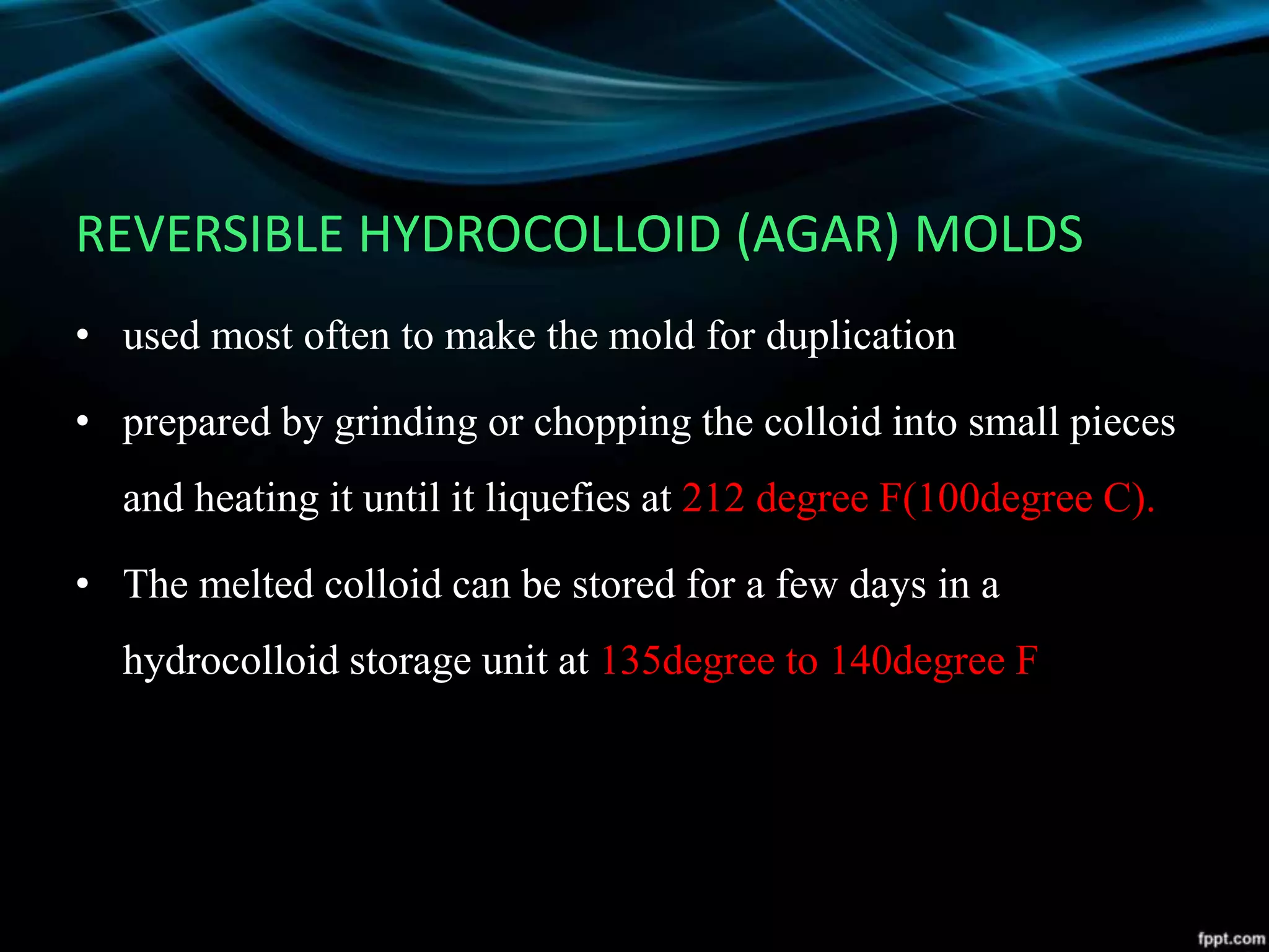 REVERSIBLE HYDROCOLLOID (AGAR) MOLDS
• used most often to make the mold for duplication
• prepared by grinding or chopping the colloid into small pieces
and heating it until it liquefies at 212 degree F(100degree C).
• The melted colloid can be stored for a few days in a
hydrocolloid storage unit at 135degree to 140degree F
 