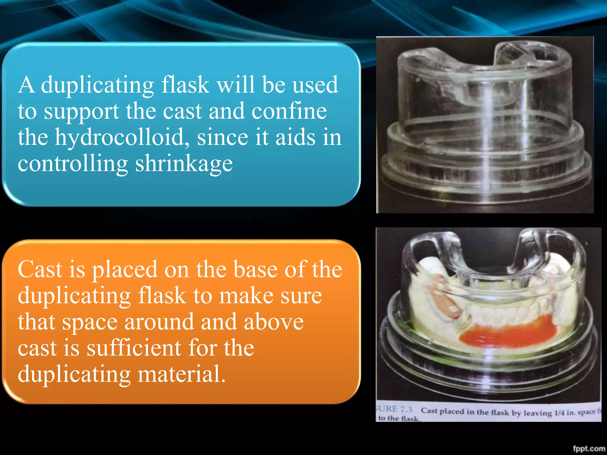 A duplicating flask will be used
to support the cast and confine
the hydrocolloid, since it aids in
controlling shrinkage
Cast is placed on the base of the
duplicating flask to make sure
that space around and above
cast is sufficient for the
duplicating material.
 