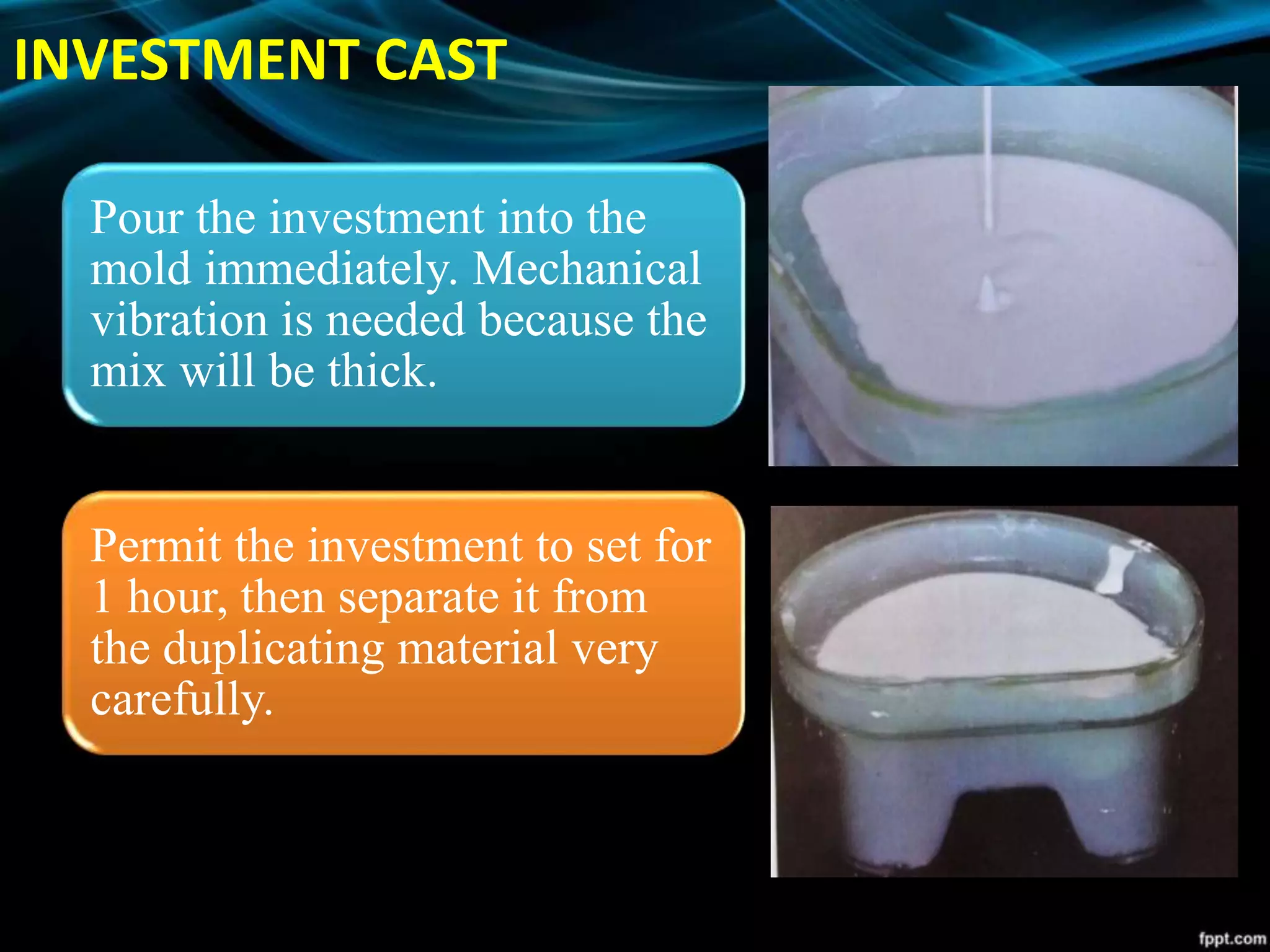 INVESTMENT CAST
Pour the investment into the
mold immediately. Mechanical
vibration is needed because the
mix will be thick.
Permit the investment to set for
1 hour, then separate it from
the duplicating material very
carefully.
 