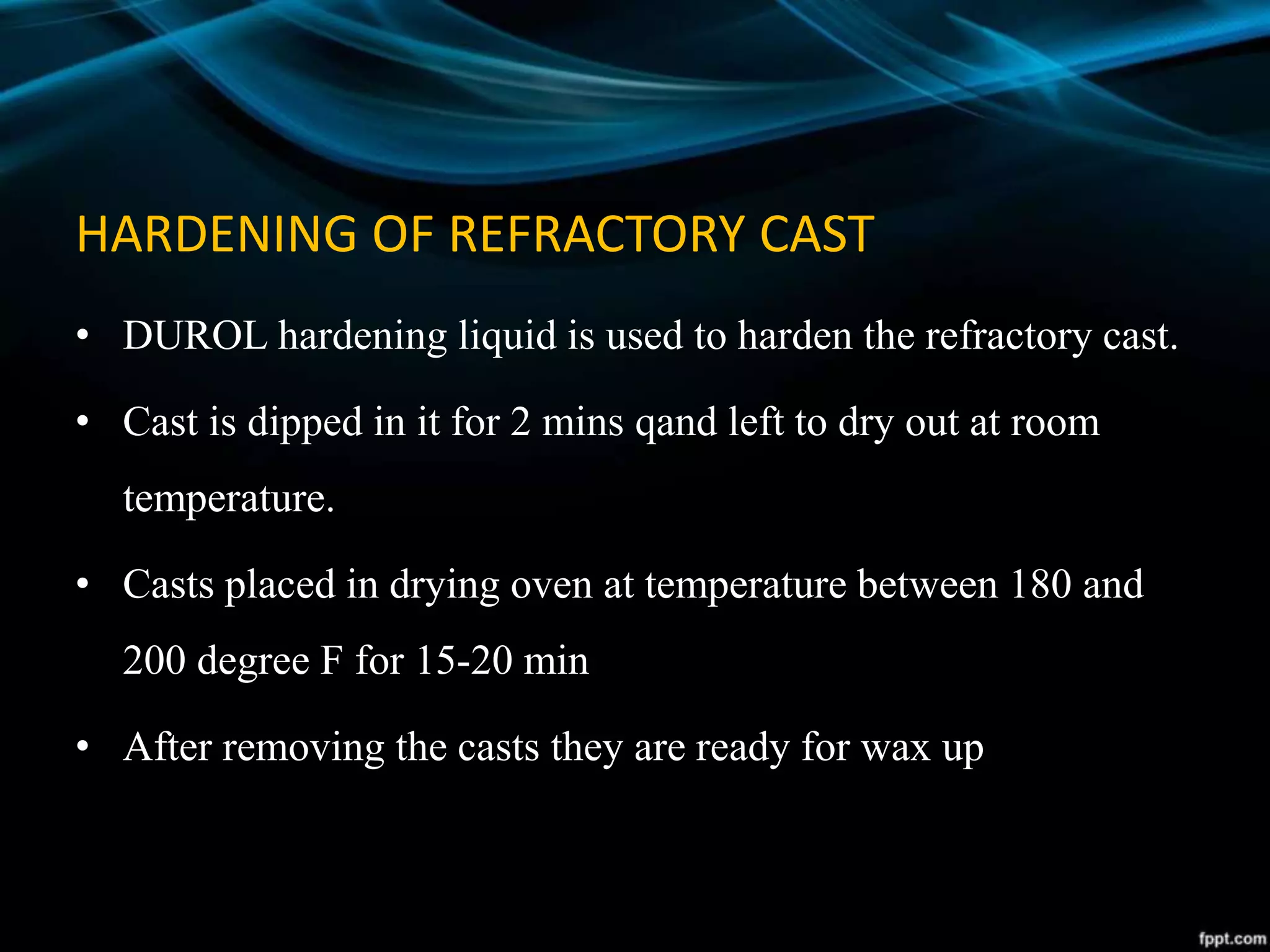 HARDENING OF REFRACTORY CAST
• DUROL hardening liquid is used to harden the refractory cast.
• Cast is dipped in it for 2 mins qand left to dry out at room
temperature.
• Casts placed in drying oven at temperature between 180 and
200 degree F for 15-20 min
• After removing the casts they are ready for wax up
 
