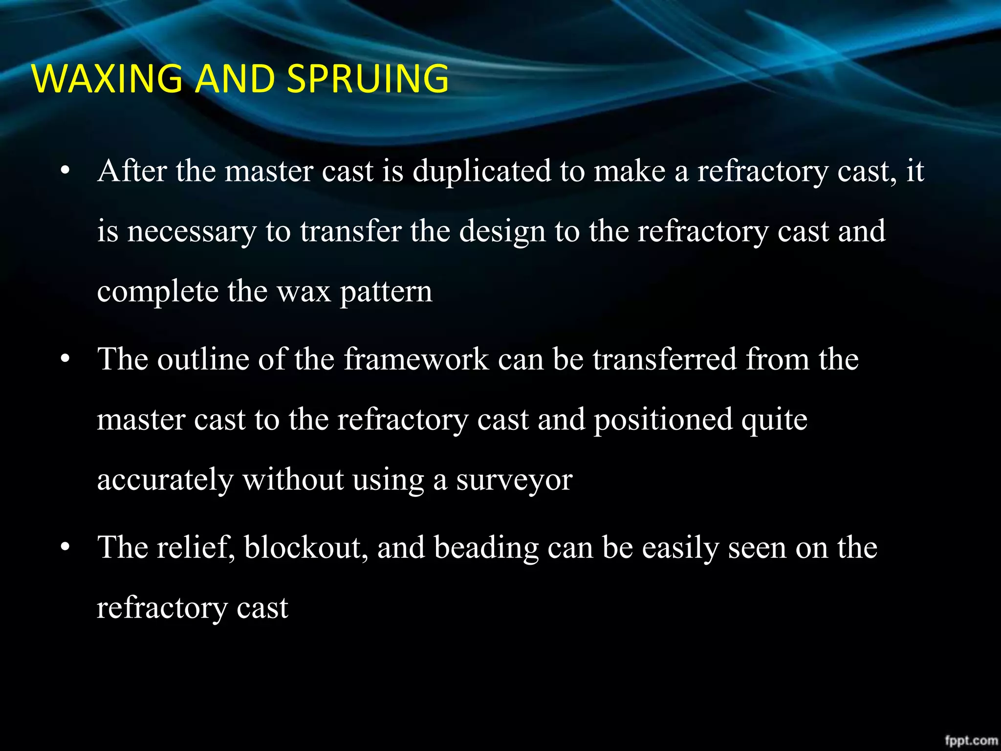 WAXING AND SPRUING
• After the master cast is duplicated to make a refractory cast, it
is necessary to transfer the design to the refractory cast and
complete the wax pattern
• The outline of the framework can be transferred from the
master cast to the refractory cast and positioned quite
accurately without using a surveyor
• The relief, blockout, and beading can be easily seen on the
refractory cast
 