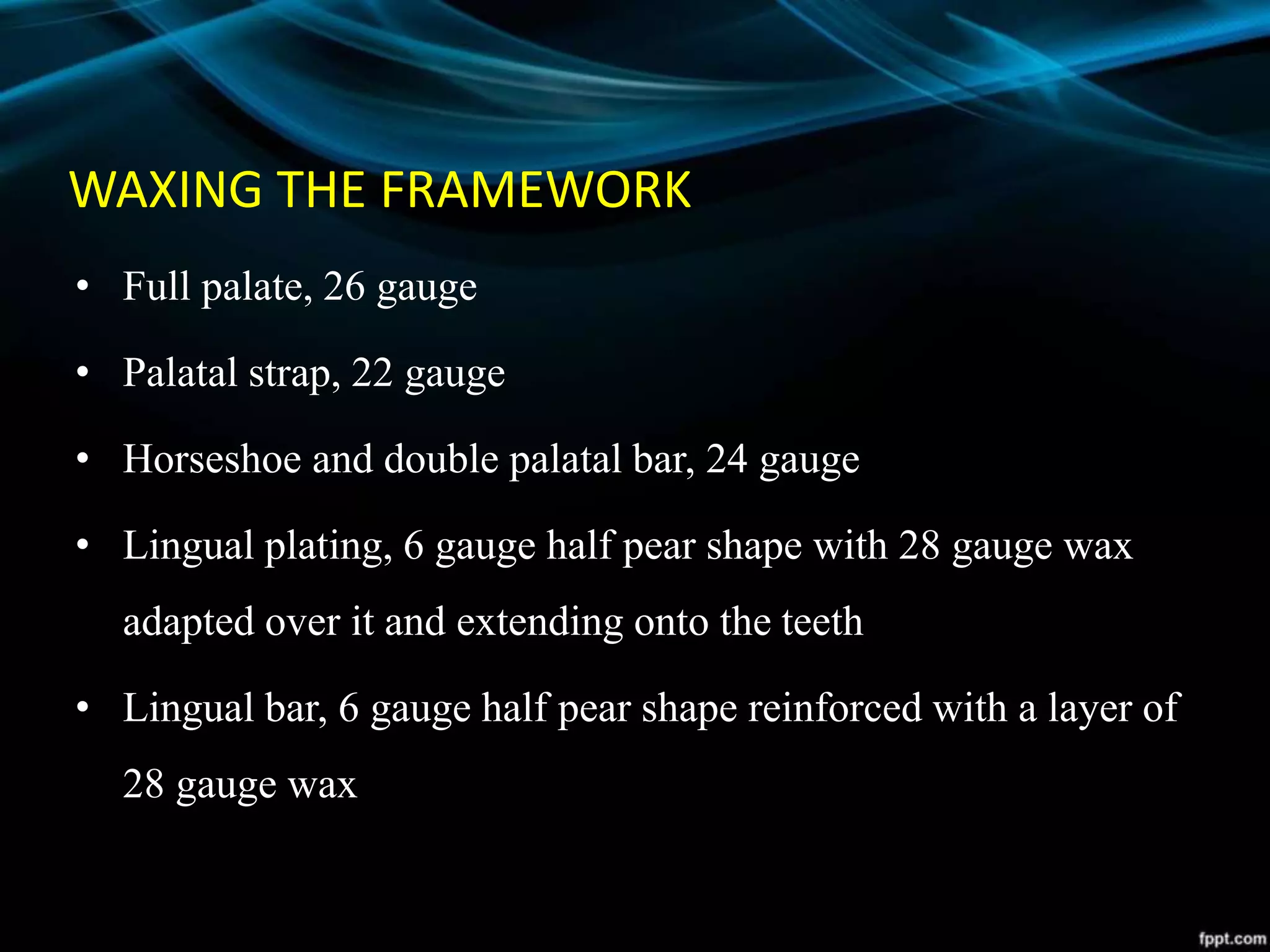 WAXING THE FRAMEWORK
• Full palate, 26 gauge
• Palatal strap, 22 gauge
• Horseshoe and double palatal bar, 24 gauge
• Lingual plating, 6 gauge half pear shape with 28 gauge wax
adapted over it and extending onto the teeth
• Lingual bar, 6 gauge half pear shape reinforced with a layer of
28 gauge wax
 