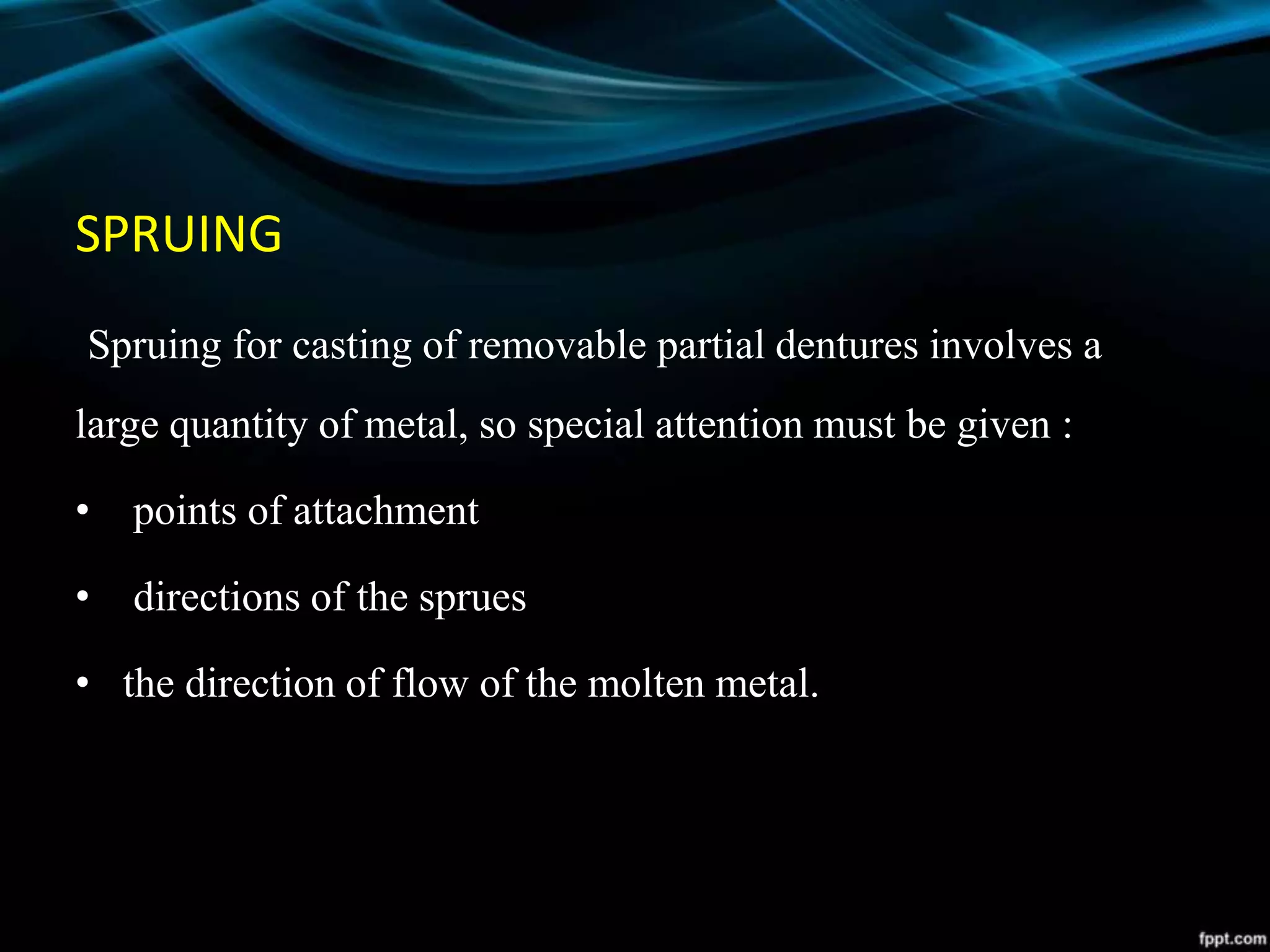 SPRUING
Spruing for casting of removable partial dentures involves a
large quantity of metal, so special attention must be given :
• points of attachment
• directions of the sprues
• the direction of flow of the molten metal.
 