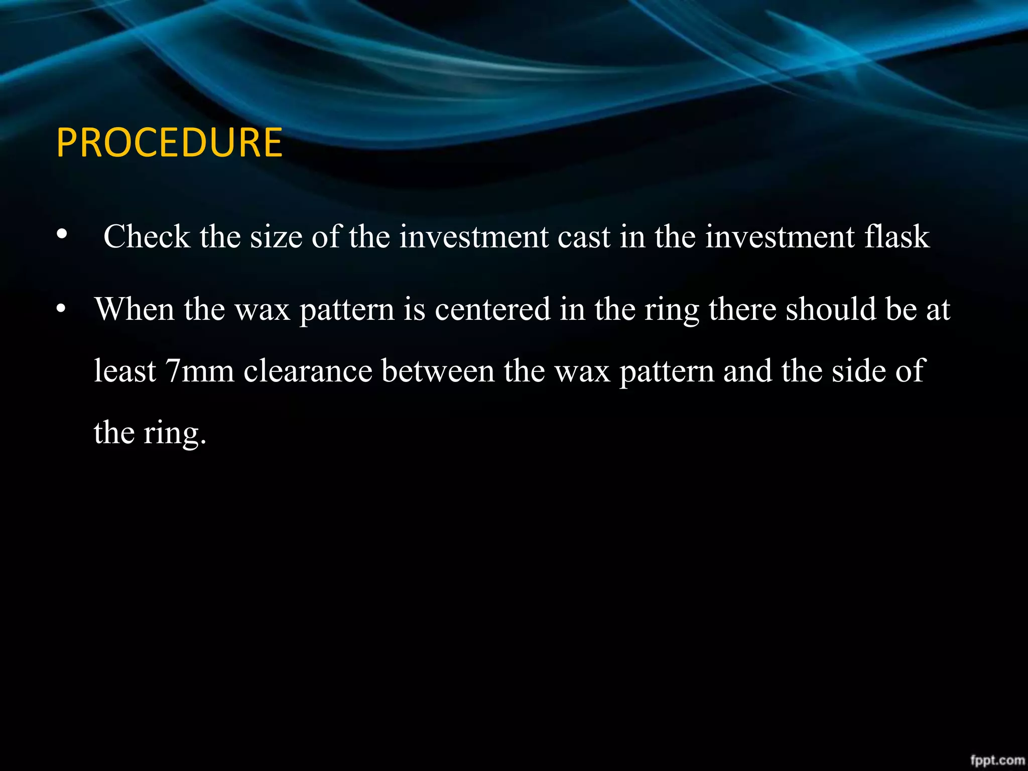 PROCEDURE
• Check the size of the investment cast in the investment flask
• When the wax pattern is centered in the ring there should be at
least 7mm clearance between the wax pattern and the side of
the ring.
 