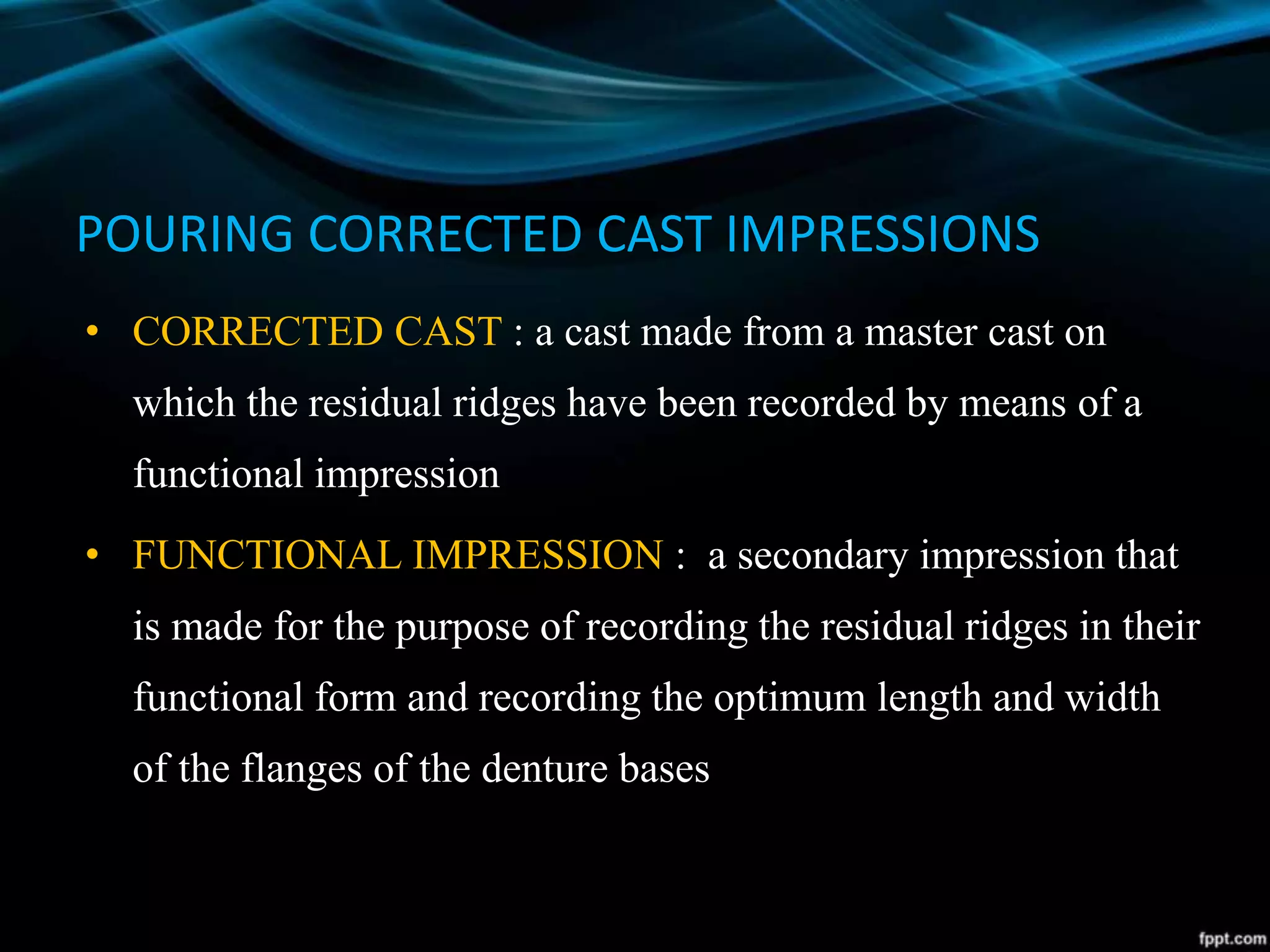 POURING CORRECTED CAST IMPRESSIONS
• CORRECTED CAST : a cast made from a master cast on
which the residual ridges have been recorded by means of a
functional impression
• FUNCTIONAL IMPRESSION : a secondary impression that
is made for the purpose of recording the residual ridges in their
functional form and recording the optimum length and width
of the flanges of the denture bases
 