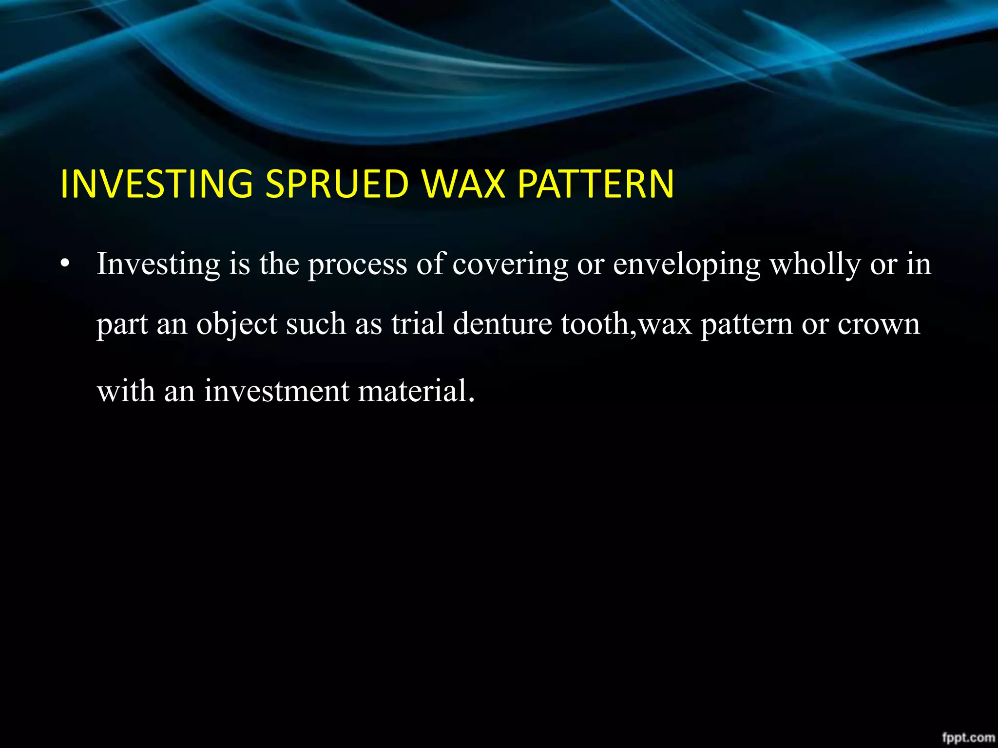INVESTING SPRUED WAX PATTERN
• Investing is the process of covering or enveloping wholly or in
part an object such as trial denture tooth,wax pattern or crown
with an investment material.
 