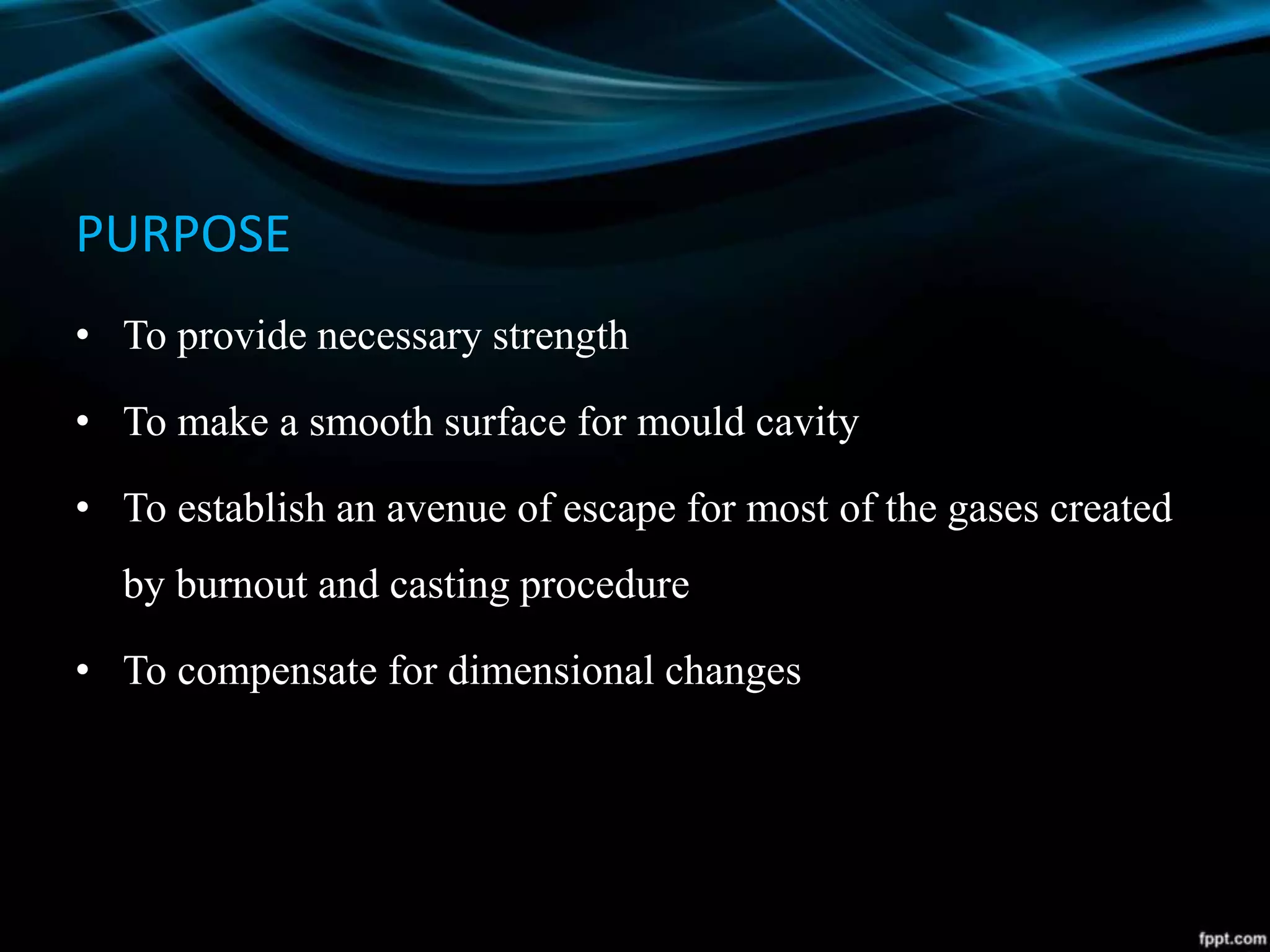 PURPOSE
• To provide necessary strength
• To make a smooth surface for mould cavity
• To establish an avenue of escape for most of the gases created
by burnout and casting procedure
• To compensate for dimensional changes
 