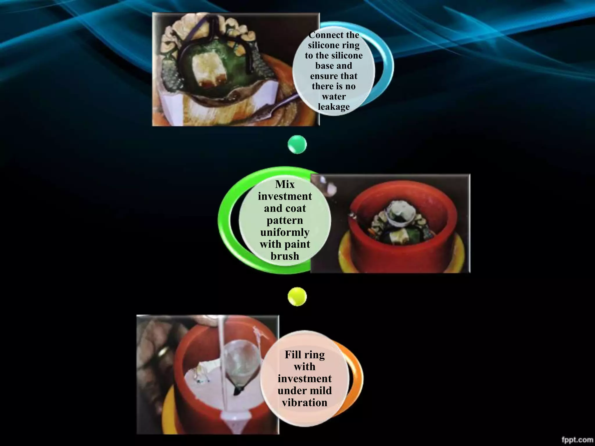 Connect the
silicone ring
to the silicone
base and
ensure that
there is no
water
leakage
Mix
investment
and coat
pattern
uniformly
with paint
brush
Fill ring
with
investment
under mild
vibration
 